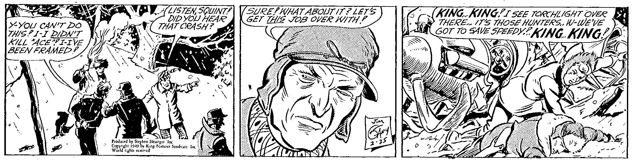 Art OCR: Y-YOU CAN'T DO THISPI-I DIDN'T KILL "ACE"PI-I'VE BEEN FRAMED? LISTENSQUINT! DID YOU HEAR THAT CRASH? Produced by Stephen Slesinger Inc Copyright 1949 by King Features Syndicate Inc. World rights reserved SURE! WHAT ABOUT IT? LET'S GET THIS JOB OVER WITH JIM GARY 2.25 (KING KINGI SEE TORCHLIGHT OVER THERE IT'S THOSE HUNTERS.. W-WE'VE GOT TO SAVE SPEEDY KING KING! Bahay Y - YOU CAN'T DO THISPI - I DIDN'T KILL " ACE " PI - I'VE BEEN FRAMED ? LISTENSQUINT ! DID YOU HEAR THAT CRASH ? Produced by Stephen Slesinger Inc Copyright 1949 by King Features Syndicate Inc. World rights reserved SURE ! WHAT ABOUT IT ? LET'S GET THIS JOB OVER WITH JIM GARY 2.25 ( KING KINGI SEE TORCHLIGHT OVER THERE IT'S THOSE HUNTERS .. W - WE'VE GOT TO SAVE SPEEDY KING KING ! Bahay