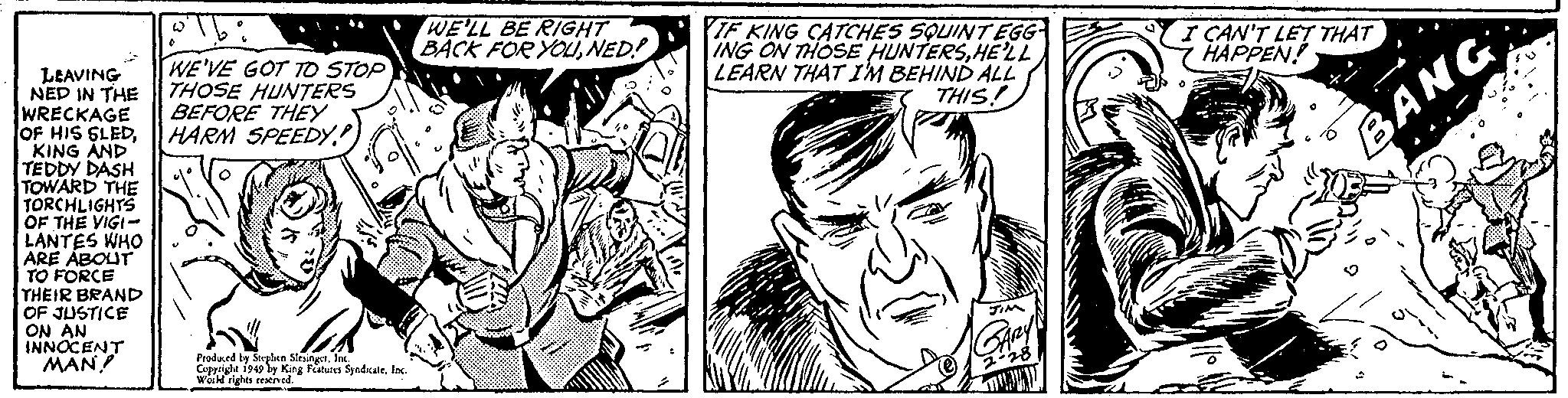 Art OCR: LEAVING NED IN THE WRECKAGE OF HIS SLEDKING AND TEDDY DASH TOWARD THE TORCHLIGHTS OF THE VIGI- LANTES WHO ARE ABOUT TO FORCE THEIR BRAND OF JUSTICE ON AN INNOCENT MAN! olb: W WE'VE GOT TO STOP THOSE HUNTERS BEFORE THEY HARM SPEEDY 1. lok Produced by Stephen SlesingerInc. Copyright 1949 by King Features SyndicateInc. World rights reserved. WE'LL BE RIGHT BACK FOR YOUNED! IF KING CATCHES SQUINT EGG- ING ON THOSE HUNTERSHE'LL LEARN THAT I'M BEHIND ALL THIS! JIM GARY 2-28 I CAN'T LET THAT HAPPEN! BANG LEAVING NED IN THE WRECKAGE OF HIS SLEDKING AND TEDDY DASH TOWARD THE TORCHLIGHTS OF THE VIGI LANTES WHO ARE ABOUT TO FORCE THEIR BRAND OF JUSTICE ON AN INNOCENT MAN ! olb : W WE'VE GOT TO STOP THOSE HUNTERS BEFORE THEY HARM SPEEDY 1 . lok Produced by Stephen SlesingerInc. Copyright 1949 by King Features SyndicateInc. World rights reserved . WE'LL BE RIGHT BACK FOR YOUNED ! IF KING CATCHES SQUINT EGG ING ON THOSE HUNTERSHE'LL LEARN THAT I'M BEHIND ALL THIS ! JIM GARY 2-28 I CAN'T LET THAT HAPPEN ! BANG