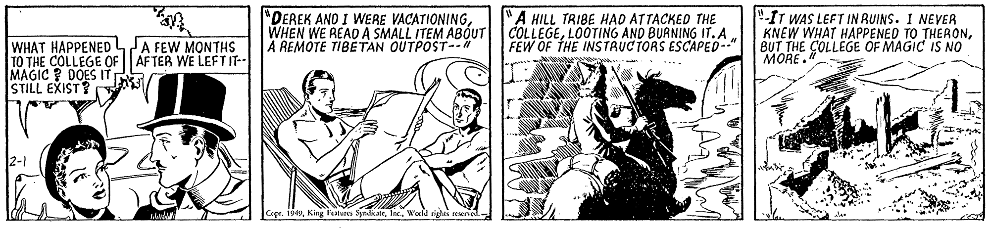 Fictional character OCR: "DEREK AND I WERE VACATIONINGWHEN WE READ A SMALL ITEM ABOUT A REMOTE TIBETAN OUTPOST--" A HILL TRIBE HAD ATTACKED THE COLLEGELOOTING AND BURNING IT. A FEW OF THE INSTRUCTORS ESCAPED-" "IT WAS LEFT IN RUINS. I NEVER KNEW WHAT HAPPENED TO THERONBUT THE COLLEGE OF MAGIC IS NO MORE." WHAT HAPPENED4A FEW MONTHS TO THE COLLEGE OF AFTER WE LEFTIT- MAGIC ? DOES IT STILL EXIST? 2-1 Copr. 1949W'orld tiglas resered. "DEREK AND I WERE VACATIONINGWHEN WE READ A SMALL ITEM ABOUT A REMOTE TIBETAN OUTPOST--" A HILL TRIBE HAD ATTACKED THE COLLEGELOOTING AND BURNING IT. A FEW OF THE INSTRUCTORS ESCAPED-" "IT WAS LEFT IN RUINS. I NEVER KNEW WHAT HAPPENED TO THERONBUT THE COLLEGE OF MAGIC IS NO MORE." WHAT HAPPENED4A FEW MONTHS TO THE COLLEGE OF AFTER WE LEFTIT- MAGIC ? DOES IT STILL EXIST? 2-1 Copr. 1949King l'eatures SyndicateW'orld tiglas resered.