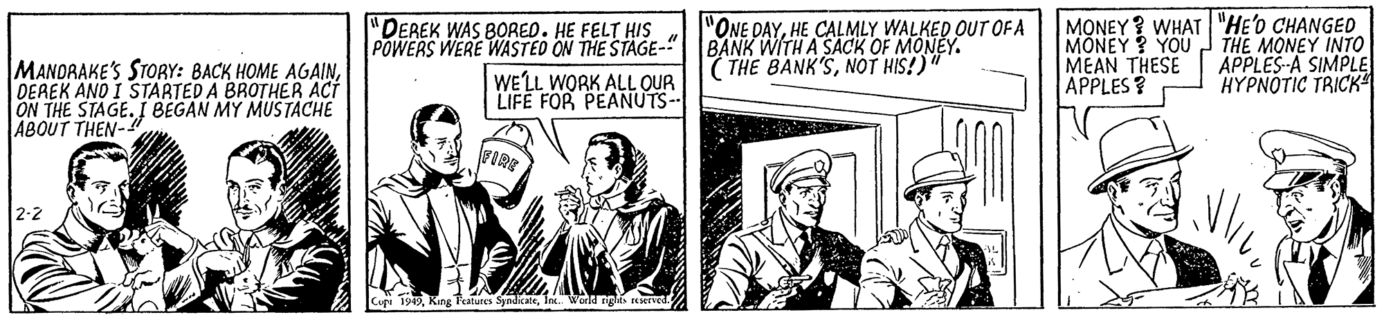 Comics OCR: MANDRAKE'S STORY: BACK HOME AGAINDEREK AND I STARTED A BROTHER ACT ON THE STAGE. I BEGAN MY MUSTACHE ABOUT THEN- "DEREK WAS BORED. HE FELT HIS POWERS WERE WASTED ON THE STAGE-" WE'LL WORK ALL OUR LIFE FOR PEANUTS-- "ONE DAYHE CALMLY WALKED OUT OFA BANK WITH A SACK OF MONEY. ( THE BANK'SNOT HIS!)" MONEY ? WHAT "HE'O CHANGED MONEY? YOU MEAN THESE APPLES? THE MONEY INTO APPLES-A SIMPLE HYPNOTIC TRICK FIRE 2-2 Cu 1919Inc World nghts ierved. MANDRAKE'S STORY: BACK HOME AGAINDEREK AND I STARTED A BROTHER ACT ON THE STAGE. I BEGAN MY MUSTACHE ABOUT THEN- "DEREK WAS BORED. HE FELT HIS POWERS WERE WASTED ON THE STAGE-" WE'LL WORK ALL OUR LIFE FOR PEANUTS-- "ONE DAYHE CALMLY WALKED OUT OFA BANK WITH A SACK OF MONEY. ( THE BANK'SNOT HIS!)" MONEY ? WHAT "HE'O CHANGED MONEY? YOU MEAN THESE APPLES? THE MONEY INTO APPLES-A SIMPLE HYPNOTIC TRICK FIRE 2-2 Cu 1919King Featutes SyndkateInc World nghts ierved.