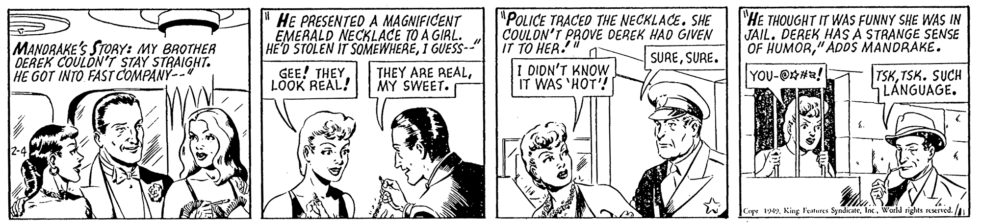 Sharing OCR: MANORAKE'S STORY: MY BROTHER DEREK COULON'T STAY STRAIGHT. HE GOT INTO FAST COMPANY-- HE PRESENTED A MAGNIFICENT EMERALD NECKLACE TO A GIRL. HE'D STOLEN IT SOMEWHERE1 GUESS--" "POLICE TRACED THE NECKLACE. SHE COULON'T PROVE DEREK HAD GIVEN IT TO HER. I DIDN'T KNOW IT WAS 'HOT! "HE THOUGHT IT WAS FUNNY SHE WAS IN JAIL. DEREK HAS A STRANGE SENSE OF HUMOR"ADOS MANDRAKE. SURESURE. GEE! THEY. LÖOK REAL! THEY ARE REALMY SWEET. YOU-@#a! TSKTSK. SUCH LÁNGUAGE. Copr 1949Inc. World rights sesrved. MANORAKE'S STORY: MY BROTHER DEREK COULON'T STAY STRAIGHT. HE GOT INTO FAST COMPANY-- HE PRESENTED A MAGNIFICENT EMERALD NECKLACE TO A GIRL. HE'D STOLEN IT SOMEWHERE1 GUESS--" "POLICE TRACED THE NECKLACE. SHE COULON'T PROVE DEREK HAD GIVEN IT TO HER. I DIDN'T KNOW IT WAS 'HOT! "HE THOUGHT IT WAS FUNNY SHE WAS IN JAIL. DEREK HAS A STRANGE SENSE OF HUMOR"ADOS MANDRAKE. SURESURE. GEE! THEY. LÖOK REAL! THEY ARE REALMY SWEET. YOU-@#a! TSKTSK. SUCH LÁNGUAGE. Copr 1949King l'eatures SyndkateInc. World rights sesrved.