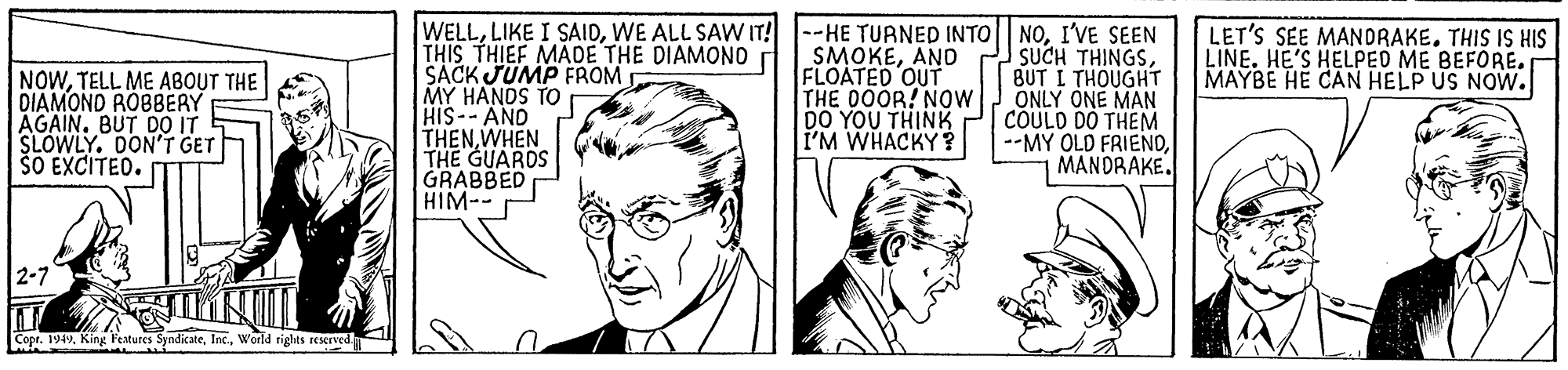 Finger OCR: WELLWE ALL SAW IT! THIS THIEF MADE THE DIAMONO SACK JUMP FROM MY HANDS TO HIS--AND THENWHEN THE GUARDS GRABBED HIM-- --HE TURNED INTO NOI'VE SEEN SUCH THINGSBUT I THOUGHT ONLY ONE MAN COULD DO THEM --MY OLD FRIENDMANDRAKE. LET'S SEE MANDRAKE. THIS IS HIS LINE. HE'S HELPEO ME BEFORE. MAYBE HE CAN HELP US NOW. NOWTELL ME ABOUT THE DIAMOND ROBBERY AGAIN. BUT DO IT SLOWLY. DONT GET ŠO EXCITEO. SMOKEAND FLOATED OUT THE 0OOR! NOW DO YOU THINK I'M WHACKY? Copr. 194vWorld rights reserved WELLLIKE I SAIDWE ALL SAW IT! THIS THIEF MADE THE DIAMONO SACK JUMP FROM MY HANDS TO HIS--AND THENWHEN THE GUARDS GRABBED HIM-- --HE TURNED INTO NOI'VE SEEN SUCH THINGSBUT I THOUGHT ONLY ONE MAN COULD DO THEM --MY OLD FRIENDMANDRAKE. LET'S SEE MANDRAKE. THIS IS HIS LINE. HE'S HELPEO ME BEFORE. MAYBE HE CAN HELP US NOW. NOWTELL ME ABOUT THE DIAMOND ROBBERY AGAIN. BUT DO IT SLOWLY. DONT GET ŠO EXCITEO. SMOKEAND FLOATED OUT THE 0OOR! NOW DO YOU THINK I'M WHACKY? Copr. 194vKing Features SyndicateWorld rights reserved