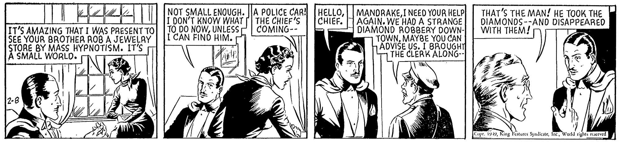 Parallel OCR: NOT SMALL ENOUGH. A POLICE CAR! HELLOI NEED YOUR HELP AGAIN. WE HAD A STRANGE DIAMOND ROBBERY DOWN- TOWNMAYBE YOU CAN ADVISE US. I BROUGHT THE CLERK ALONG-- THAT'S THE MAN! HE TOOK THE DIAMONOS--ANO DISAPPEARED WITH THEM! CHIEF. I DON'T KNOW WHAT TO DO NOWUNLESS I CAN FIND HIM. THE CHIEF'S COMING-- IT'S AMAZING THAT I WAS PRESENT TO SEE YOUR BROTHER ROB A JEWELAY STORE BY MAS HYPNOTISM. IT'S A SMALL WORLO. 2-8 Cae. 199World rights rexrved NOT SMALL ENOUGH. A POLICE CAR! HELLOI NEED YOUR HELP AGAIN. WE HAD A STRANGE DIAMOND ROBBERY DOWN- TOWNMAYBE YOU CAN ADVISE US. I BROUGHT THE CLERK ALONG-- THAT'S THE MAN! HE TOOK THE DIAMONOS--ANO DISAPPEARED WITH THEM! CHIEF. I DON'T KNOW WHAT TO DO NOWUNLESS I CAN FIND HIM. THE CHIEF'S COMING-- IT'S AMAZING THAT I WAS PRESENT TO SEE YOUR BROTHER ROB A JEWELAY STORE BY MAS HYPNOTISM. IT'S A SMALL WORLO. 2-8 Cae. 199King Featutes SyndicateWorld rights rexrved