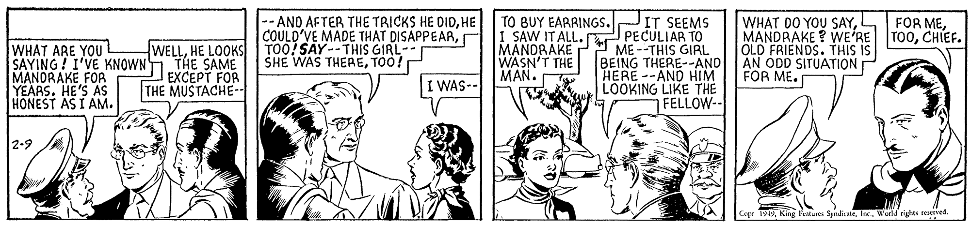 Art OCR: -- ANO AFTER THE TRICKS HE DIDHE COULD'VE MADE THAT DISAPPEARTO0! SAY-- THIS GIRL- SHE WAS THERETOO! TO BUY EARRINGS. I SAW IT ALL. MANORAKE WASN'T THE MAN. JIT SEEMS PECULIAR TO ME --THIS GIRL BEING THERE--AND HERE --AND HIM LOOKING LIKE THE FELLOW-- WHAT DO YOU SAYCHIEF. OLD FRIENDS. THIS IS AN ÓDD SITUATION FOR ME. FOR MEWHAT ARE YOU SAYING! I'VE KNOWN MANORAKE FOR YEARS. HE'S AS HONEST AS I AM. WELLHE LOOKS THE SAME EXCEPT FOR THE MUSTACHE-. I WAS- 2-9 Copr 1949World rights reserved. -- ANO AFTER THE TRICKS HE DIDHE COULD'VE MADE THAT DISAPPEARTO0! SAY-- THIS GIRL- SHE WAS THERETOO! TO BUY EARRINGS. I SAW IT ALL. MANORAKE WASN'T THE MAN. JIT SEEMS PECULIAR TO ME --THIS GIRL BEING THERE--AND HERE --AND HIM LOOKING LIKE THE FELLOW-- WHAT DO YOU SAYMANDRAKE ? WE'RE TOOCHIEF. OLD FRIENDS. THIS IS AN ÓDD SITUATION FOR ME. FOR MEWHAT ARE YOU SAYING! I'VE KNOWN MANORAKE FOR YEARS. HE'S AS HONEST AS I AM. WELLHE LOOKS THE SAME EXCEPT FOR THE MUSTACHE-. I WAS- 2-9 Copr 1949King l'eatures SyndicateWorld rights reserved.