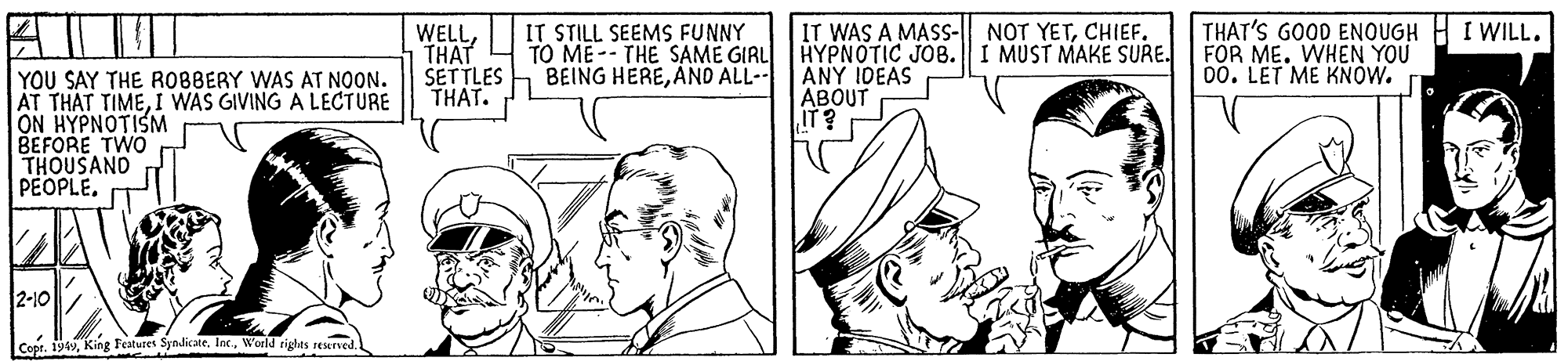 Cartoon OCR: WELLTHAT SETTLES THAT. IT STILL SEEMS FUNNY TO ME -- THE SAME GIRL BEING HEREAND ALL-- IT WAS A MASS-| NOT YETCHIEF. HYPNOTIC JOB. I MUST MAKE SURE. ANY IDEAS ABOUT IT? THAT'S GOOD ENOUGH H I WILL. FOR ME. WHEN YOU 00. LET ME KNOW. YOU SAY THE ROBBERY WAS AT NOON. AT THAT TIMEI WAS GIVING A LECTURE ON HYPNOTISM BEFORE TWO THOUSAND PEOPLE. 2-10 Copt. 194World tigles reserved WELLTHAT SETTLES THAT. IT STILL SEEMS FUNNY TO ME -- THE SAME GIRL BEING HEREAND ALL-- IT WAS A MASS-| NOT YETCHIEF. HYPNOTIC JOB. I MUST MAKE SURE. ANY IDEAS ABOUT IT? THAT'S GOOD ENOUGH H I WILL. FOR ME. WHEN YOU 00. LET ME KNOW. YOU SAY THE ROBBERY WAS AT NOON. AT THAT TIMEI WAS GIVING A LECTURE ON HYPNOTISM BEFORE TWO THOUSAND PEOPLE. 2-10 Copt. 194King Featuret SyndicateWorld tigles reserved