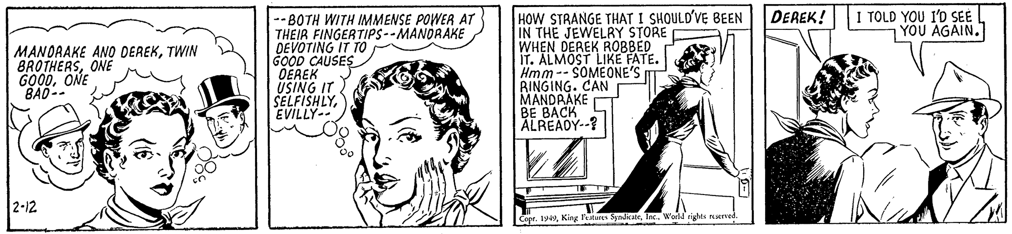 Rectangle OCR: HOW STRANGE THAT I SHOULD'VE BEEN IN THE JEWELRY STORE WHEN DEREK ROBBED IT. ALMOST LIKE FATE. Hmm-- SOMEONE'S RINGING. CAN MANDRAKE BE BACK ALREADY--? I TOLD YOU I'D SEE YOU AGAIN. DEREK! MANORAKE ANO DEREKTWIN BROTHERSONE GOODONE BAD-- -- BOTH WITH IMMENSE POWER AT THEIR FINGERTIPS--MANORAKE DEVOTING IT TO GOOD CAUSES OEREK ÜSING IT SELFISHLYEVILLY-- 2-12 Copr. 1949World rights reserved HOW STRANGE THAT I SHOULD'VE BEEN IN THE JEWELRY STORE WHEN DEREK ROBBED IT. ALMOST LIKE FATE. Hmm-- SOMEONE'S RINGING. CAN MANDRAKE BE BACK ALREADY--? I TOLD YOU I'D SEE YOU AGAIN. DEREK! MANORAKE ANO DEREKTWIN BROTHERSONE GOODONE BAD-- -- BOTH WITH IMMENSE POWER AT THEIR FINGERTIPS--MANORAKE DEVOTING IT TO GOOD CAUSES OEREK ÜSING IT SELFISHLYEVILLY-- 2-12 Copr. 1949King l'eatures SyndicateWorld rights reserved