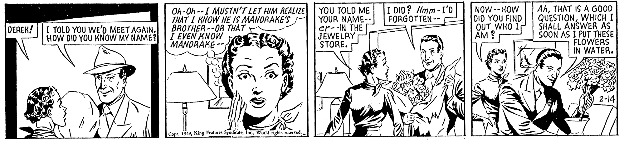 Organism OCR: YOU TOLD ME YOUR NAME-- er--IN THE JEWELRY STORE. I DID? Hmm-I'0 FORGOTTEN-- Oh-Oh--I MUSTN'T LET HIM REALIZE THAT I KNOW HE IS MANORAKE'S BROTHER --OR THAT I EVEN KNOW MANDRAKE - NOW-- HOW DID YOU FIND OUT WHO LP AM? AhTHAT IS A GOOD QUESTIONWHICH I SHALL ANSWER AS SOON AS I PUT THESE FLOWERS IN WATER. DEREK! I TOLD YOU WE'D MEET AGAIN. HOW DIO YOU KNOW MY NAME? 2-14 Copr. 1949World rights ved. YOU TOLD ME YOUR NAME-- er--IN THE JEWELRY STORE. I DID? Hmm-I'0 FORGOTTEN-- Oh-Oh--I MUSTN'T LET HIM REALIZE THAT I KNOW HE IS MANORAKE'S BROTHER --OR THAT I EVEN KNOW MANDRAKE - NOW-- HOW DID YOU FIND OUT WHO LP AM? AhTHAT IS A GOOD QUESTIONWHICH I SHALL ANSWER AS SOON AS I PUT THESE FLOWERS IN WATER. DEREK! I TOLD YOU WE'D MEET AGAIN. HOW DIO YOU KNOW MY NAME? 2-14 Copr. 1949King Patures SyndicateWorld rights ved.