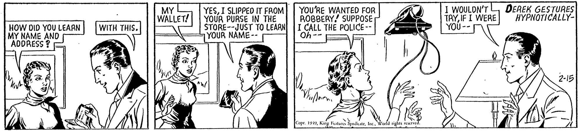 Art OCR: YOU'RE WANTED FOR ROBBERY! SUPPOSE I CALL THE POLICE-- Oh-- I WOULDN'T LDEREK GESTURES TAYIF I WERE YOU -- YESI SLIPPED IT FROM MY WALLET! HYPNOTICALLY- HOW DID YOU LEARN MY NAME AND ADDRESS? E WITH THIS. STORE--JUST TO LEARN YOUR NAME-- 2-15 Copt. 19World rights rewnd. YOU'RE WANTED FOR ROBBERY! SUPPOSE I CALL THE POLICE-- Oh-- I WOULDN'T LDEREK GESTURES TAYIF I WERE YOU -- YESI SLIPPED IT FROM MY WALLET! HYPNOTICALLY- HOW DID YOU LEARN MY NAME AND ADDRESS? E WITH THIS. STORE--JUST TO LEARN YOUR NAME-- 2-15 Copt. 19King Fatures SyndiateWorld rights rewnd.