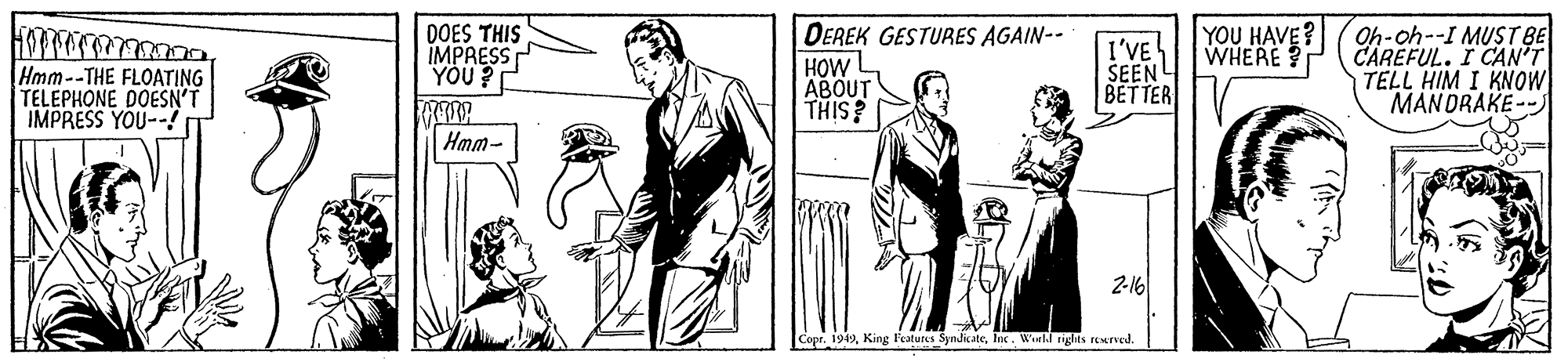 Drawing OCR: DEREK GESTURES AGAIN-- HOW ABOUT THIS? YOU HAVE? WHERE Hmm--THE FLOATING TELEPHONE DOESN'T IMPRESS YOU--! DOES THIS IMPRESS YÖU ? I'VE SEEN BETTER Oh-oh--I MUST BE CAREFUL. I CAN'T TELL HIM I KNOW MANDRAKE-- Hmm- 2-16 CoprWeeld rights reerved. DEREK GESTURES AGAIN-- HOW ABOUT THIS? YOU HAVE? WHERE Hmm--THE FLOATING TELEPHONE DOESN'T IMPRESS YOU--! DOES THIS IMPRESS YÖU ? I'VE SEEN BETTER Oh-oh--I MUST BE CAREFUL. I CAN'T TELL HIM I KNOW MANDRAKE-- Hmm- 2-16 CoprKing Features SyndikateWeeld rights reerved.