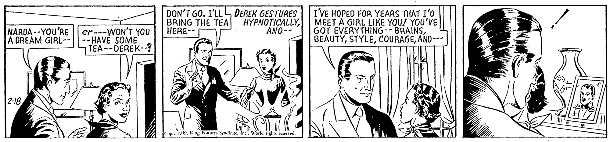 Comic book OCR: DON'T GO. I'LL DEREK GESTURES BRING THE TEA HERE-- I'VE HOPED FOR YEARS THAT I'D MEET A GIRL LIKE YOU! YOU'VE GOT EVERYTHING -- BRAINSAND--- HYPNOTICALLYAND-- NARDA --YOU'RE er---WON'T YOU -- HAVE SOME TEA --DEREK-? A DREAM GIRL-- 2-18 Copr. 1yiWorld tighes rserved. DON'T GO. I'LL DEREK GESTURES BRING THE TEA HERE-- I'VE HOPED FOR YEARS THAT I'D MEET A GIRL LIKE YOU! YOU'VE GOT EVERYTHING -- BRAINSAND--- HYPNOTICALLYAND-- NARDA --YOU'RE er---WON'T YOU -- HAVE SOME TEA --DEREK-? A DREAM GIRL-- 2-18 Copr. 1yiKing Features SyndikateWorld tighes rserved.