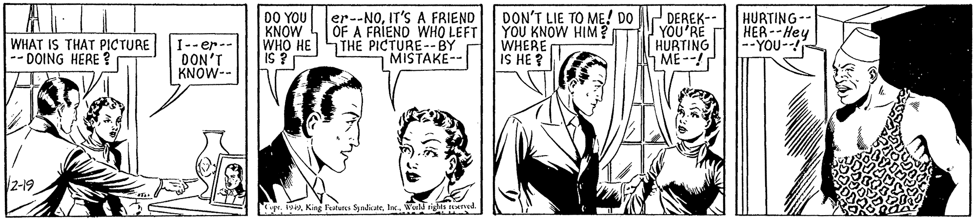 Comic book OCR: 00 YOU KNOW WHO HE iS ? er--NOIT'S A FRIEND OF A FRIEND WHO LEFT THE PICTURE--BY DON'T LIE TO ME! DO YOU KNOW HIM? WHERE IS HE ? DEREK-- YOU'RE HURTING ME--! HURTING- HER--Hey --YOU-- WHAT IS THAT PICTURE DOING HERE ? I-- er-- DON'T KNOW-- MISTAKE-- 2-19 iprInc. World rights aexrved. ? ? 00 YOU KNOW WHO HE iS ? er--NOIT'S A FRIEND OF A FRIEND WHO LEFT THE PICTURE--BY DON'T LIE TO ME! DO YOU KNOW HIM? WHERE IS HE ? DEREK-- YOU'RE HURTING ME--! HURTING- HER--Hey --YOU-- WHAT IS THAT PICTURE DOING HERE ? I-- er-- DON'T KNOW-- MISTAKE-- 2-19 iprKing Features SyndicaleInc. World rights aexrved. ? ?