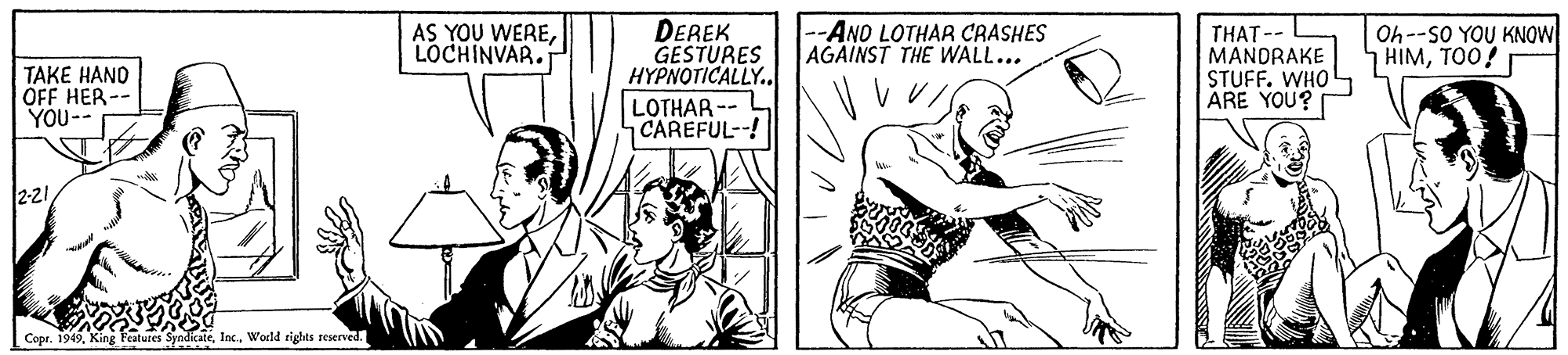 Art OCR: AS YOU WERELOCHINVAR. DEREK GESTURES HYPNOTICALLY. --AND LOTHAR CRASHES AGAINST THE WALL... THAT-- MANDRAKE STUFF. WHO ARE YOU? Oh--SO YOU KNOW HIMTOO! TAKE HAND ÖFF HER- YOU-- LOTHAR -- CAREFUL--! 2-21World rights reserved. AS YOU WERELOCHINVAR. DEREK GESTURES HYPNOTICALLY. --AND LOTHAR CRASHES AGAINST THE WALL... THAT-- MANDRAKE STUFF. WHO ARE YOU? Oh--SO YOU KNOW HIMTOO! TAKE HAND ÖFF HER- YOU-- LOTHAR -- CAREFUL--! 2-21Copr. 1949King Peatures SyndicateWorld rights reserved.