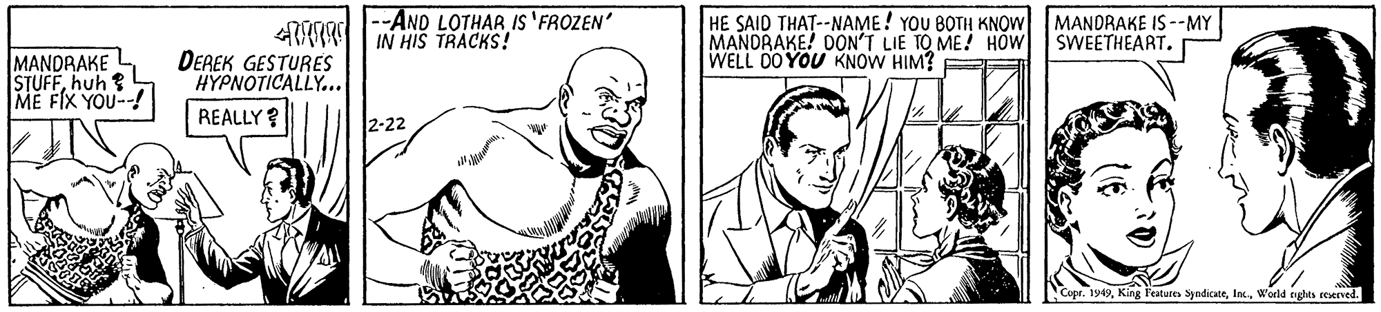 Organism OCR: --AND LOTHAR IS 'FROZEN' IN HIS TRACKS! HE SAID THAT--NAME! YOU BOTH KNOW MANDRAKE! DON'T LIE TO ME! HOW SWEETHEART. WELL 00 YOU KNOW HIM? E MANDRAKE IS --MY MANDRAKE STUFFhuh ? ME FIX YOU--! DEREK GESTURES H?????ICALLY . . REALLY ? 2-22 Copr. 1949World nghts roerved. --AND LOTHAR IS 'FROZEN' IN HIS TRACKS! HE SAID THAT--NAME! YOU BOTH KNOW MANDRAKE! DON'T LIE TO ME! HOW SWEETHEART. WELL 00 YOU KNOW HIM? E MANDRAKE IS --MY MANDRAKE STUFFhuh ? ME FIX YOU--! DEREK GESTURES H?????ICALLY . . REALLY ? 2-22 Copr. 1949King Feature SyndicateWorld nghts roerved.