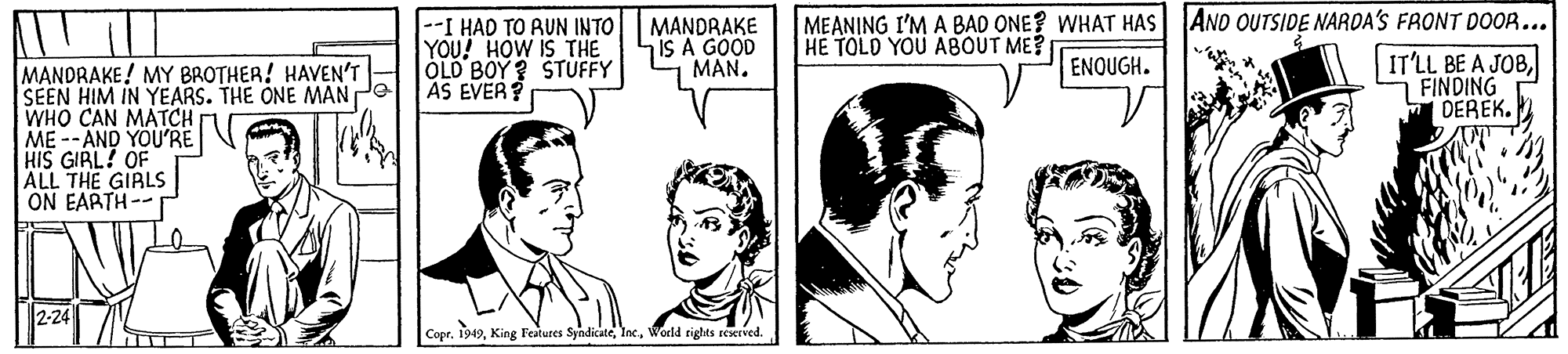 Organ OCR: --I HAD TO RUN INTO YOU! HOW IS THE OLD BOY ? STUFFY AS EVER? MEANING I'M A BAD ONE? WHAT HAS AND OUTSIDE NARDA'S FRONT DOOR... MANDRAKE IS A GOOD MAN. HE TOLO YOU ABOUT ME? IT'LL BE A JOBFINDING DEREK. ENQUGH. MANDRAKE! MY BROTHER! HAVEN'T SEEN HIM IN YEARS. THE ONE MAN Pe WHO CAN MATCH ME -- AND YOU'RE HIS GIRL! OF ALL THE GIALS ON EARTH-- 2-24 Copr. 1949World rights reserved. --I HAD TO RUN INTO YOU! HOW IS THE OLD BOY ? STUFFY AS EVER? MEANING I'M A BAD ONE? WHAT HAS AND OUTSIDE NARDA'S FRONT DOOR... MANDRAKE IS A GOOD MAN. HE TOLO YOU ABOUT ME? IT'LL BE A JOBFINDING DEREK. ENQUGH. MANDRAKE! MY BROTHER! HAVEN'T SEEN HIM IN YEARS. THE ONE MAN Pe WHO CAN MATCH ME -- AND YOU'RE HIS GIRL! OF ALL THE GIALS ON EARTH-- 2-24 Copr. 1949King Features SyndicateWorld rights reserved.