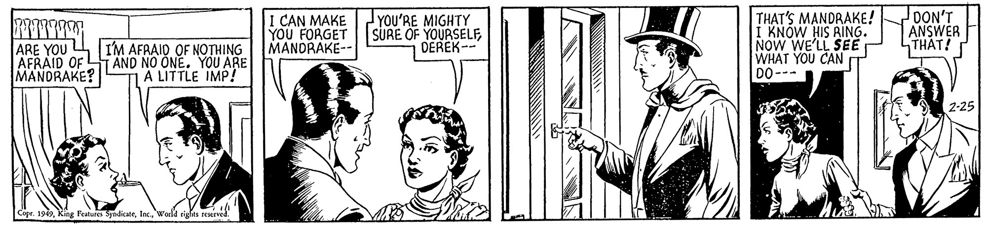 Illustration OCR: ARE YOU AFRAID OF MANDRAKE? I'M AFRAID OF NOTHING TAND NO ONE. YOU ARE A LITTLE IMP! I CAN MAKE YOU FORGET MANDRAKE-- YOU'RE MIGHTY SURE OF YOURSELFDEREK-- THAT'S MANDRAKE! I KNOW HIS RING. NOW WE'LL SEE WHAT YOU CAN DO--- DON'T ANSWER THAT! 2-25 Cope. 1949Woeld rights reserved. ARE YOU AFRAID OF MANDRAKE? I'M AFRAID OF NOTHING TAND NO ONE. YOU ARE A LITTLE IMP! I CAN MAKE YOU FORGET MANDRAKE-- YOU'RE MIGHTY SURE OF YOURSELFDEREK-- THAT'S MANDRAKE! I KNOW HIS RING. NOW WE'LL SEE WHAT YOU CAN DO--- DON'T ANSWER THAT! 2-25 Cope. 1949King Features SyndicateWoeld rights reserved.