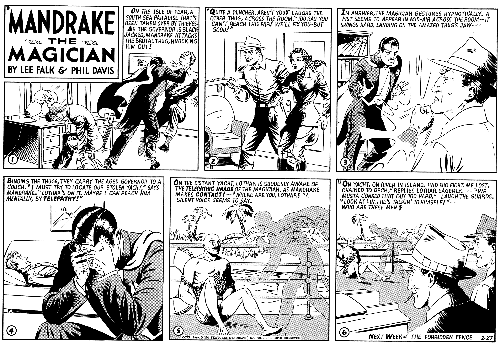 Font OCR: MANDRAKE ON THE ISLE OF FEARA SOUTH SEA PARADISE THAT'S BEEN TAKEN OVER BY THIEVES: AS THE GOVERNOR IS BLACK JACKEDMANDRAKE ATTACKS THE BRUTAL THUGKNOCKING HIM OUT! QUITE A PUNCHERAREN'T YOU?" LAUGHS THE OTHER THUGACROSS THE ROOM." TOO BAD YOU CAN'T REACH THIS FAR! WE'LL FIX YOU-BUT GOOD! IN ANSWERTHE MAGICIAN GESTURES HYPNOTICALLY. A FIST SEEMS TO APPEAR IN MID-AIR ACROSS THE ROOM--IT SWINGS HARDLANDING ON THE AMAZED THUG'S JAW-- ma TH E MAGICIAN BY LEE FALK & PHIL DAVIS BINDING THE THUGSTHEY CARRY THE AGED GOVERNOR TO A COUCH. "I MUST TRY TO LOCATE OUR STOLEN YACHT" SAYS MANDRAKE. "LOTHAR'S ON IT. MAYBE I CAN REACH HIM MENTALLYBY TELEPATHY!" ON THE DISTANT YACHTLOTHAR IS SUDDENLY AWARE OF THE TELEPATHIC IMAGE OF THE MAGICIANAS MANDRAKE MAKES CONTACT! --"WHERE ARE YOULOTHAR? "A SILENT VOICE SEEMS TO SAY. "ON YACHTEAGERLY.- "WE MUSTA CONKED THAT GUY TOO HARD" LAUGH THE GUARDS. "LOOK AT HIM. HE'S TALKIN' TO HIMSELF!"-- WHO ARE THESE MEN ? NEXT WEEK == THE FORBIDOEN FENCE 2-27 corR. 19WORLD RIGHTS RESERVED. MANDRAKE ON THE ISLE OF FEARA SOUTH SEA PARADISE THAT'S BEEN TAKEN OVER BY THIEVES: AS THE GOVERNOR IS BLACK JACKEDMANDRAKE ATTACKS THE BRUTAL THUGKNOCKING HIM OUT! QUITE A PUNCHERAREN'T YOU?" LAUGHS THE OTHER THUGACROSS THE ROOM." TOO BAD YOU CAN'T REACH THIS FAR! WE'LL FIX YOU-BUT GOOD! IN ANSWERTHE MAGICIAN GESTURES HYPNOTICALLY. A FIST SEEMS TO APPEAR IN MID-AIR ACROSS THE ROOM--IT SWINGS HARDLANDING ON THE AMAZED THUG'S JAW-- ma TH E MAGICIAN BY LEE FALK & PHIL DAVIS BINDING THE THUGSTHEY CARRY THE AGED GOVERNOR TO A COUCH. "I MUST TRY TO LOCATE OUR STOLEN YACHT" SAYS MANDRAKE. "LOTHAR'S ON IT. MAYBE I CAN REACH HIM MENTALLYBY TELEPATHY!" ON THE DISTANT YACHTLOTHAR IS SUDDENLY AWARE OF THE TELEPATHIC IMAGE OF THE MAGICIANAS MANDRAKE MAKES CONTACT! --"WHERE ARE YOULOTHAR? "A SILENT VOICE SEEMS TO SAY. "ON YACHTON BIVER IN ISLAND. HAD BIG FIGHT. ME LOSTCHAINED TO DECK" REPLIES LOTHAREAGERLY.- "WE MUSTA CONKED THAT GUY TOO HARD" LAUGH THE GUARDS. "LOOK AT HIM. HE'S TALKIN' TO HIMSELF!"-- WHO ARE THESE MEN ? NEXT WEEK == THE FORBIDOEN FENCE 2-27 corR. 19KING PEATURES SYNDICATE IneWORLD RIGHTS RESERVED.