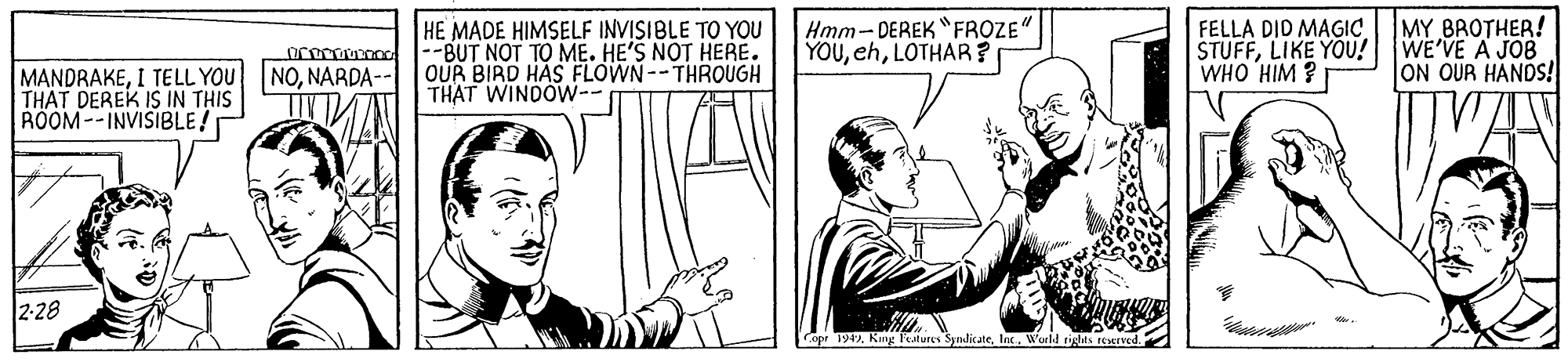 Parallel OCR: HE MADE HIMSELF INVISIBLE TO YOU --BUT NOT TO ME. HE'S NOT HERE. OUR BIRD HAS FLOWN--THROUGH THAT WINDOW-- Hmm- DEREK "FROZE YOULOTHAR ? FELLA DID MAGIC STUFFLIKE YOU! WHO HIM ? MY BROTHER! WE'VE A JOB ON OUR HANDS! NONARDA-- MANDRAKEI TELL YOU THAT DEREK IS IN THIS ROOM--INVISIBLE! 2-28 Copr 194World rights reeved HE MADE HIMSELF INVISIBLE TO YOU --BUT NOT TO ME. HE'S NOT HERE. OUR BIRD HAS FLOWN--THROUGH THAT WINDOW-- Hmm- DEREK "FROZE YOULOTHAR ? FELLA DID MAGIC STUFFLIKE YOU! WHO HIM ? MY BROTHER! WE'VE A JOB ON OUR HANDS! NONARDA-- MANDRAKEI TELL YOU THAT DEREK IS IN THIS ROOM--INVISIBLE! 2-28 Copr 194Kng Features SynlicateWorld rights reeved