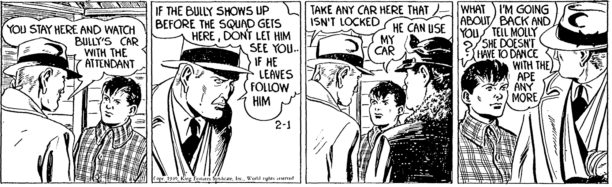 Style OCR: IF THE BULLY SHOWS UP BEFORE THE SQUAD GEIS HEREDONT LET HIM SEE YOU. IF HE LEAVES FOLLOW HIM WHAT I'M GOING ABOUT/ BACK AND HE CAN USE |YOUS TEIL MOLLY SHE DOESN'T HAVE TO DANCE S WITH THE) APE ANY MORE TAKE ANY CAR HERE THAT ISN'T LOCKED YOU STAY HERE AND WATCH BULLY'S CAR WITH THE ATTENDANT MY CAR 2-1 apr. 1940W'ost.l riglits seserved IF THE BULLY SHOWS UP BEFORE THE SQUAD GEIS HEREDONT LET HIM SEE YOU. IF HE LEAVES FOLLOW HIM WHAT I'M GOING ABOUT/ BACK AND HE CAN USE |YOUS TEIL MOLLY SHE DOESN'T HAVE TO DANCE S WITH THE) APE ANY MORE TAKE ANY CAR HERE THAT ISN'T LOCKED YOU STAY HERE AND WATCH BULLY'S CAR WITH THE ATTENDANT MY CAR 2-1 apr. 1940King Teatures Syn.lic ateW'ost.l riglits seserved