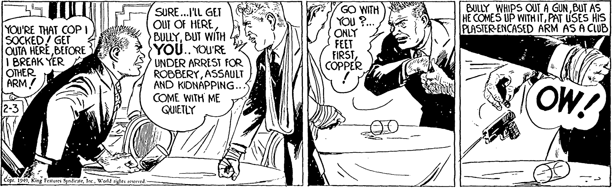 Monochrome OCR: BULLY WHIPS OUT A GUNBUT AS HE COMES UP WITH ITPAT USES HIS PLASTER-ENCASED ARM AS A CUB YOU'RE THAT COP I SOCKED! GET OUTA HERE BEFORE I BREAK YER OTHER ARM! SURE...I'IL GEI OUT OF HERE BULLYBUT WITH YOU.. YOU'RE UNDER ARREST FOR ROBBERYASSAULT AND KIDNÁPPING... COME WITH ME QUIETLY GO WITH YOU ?.. ONLY FEET FIRSTCÓPPER OW! Copr. 1949W'orld rights reserved. BULLY WHIPS OUT A GUNBUT AS HE COMES UP WITH ITPAT USES HIS PLASTER-ENCASED ARM AS A CUB YOU'RE THAT COP I SOCKED! GET OUTA HERE BEFORE I BREAK YER OTHER ARM! SURE...I'IL GEI OUT OF HERE BULLYBUT WITH YOU.. YOU'RE UNDER ARREST FOR ROBBERYASSAULT AND KIDNÁPPING... COME WITH ME QUIETLY GO WITH YOU ?.. ONLY FEET FIRSTCÓPPER OW! Copr. 1949King Festures SyndicateW'orld rights reserved.