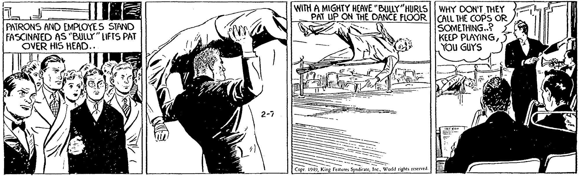 Knee OCR: PATRONS AND EMPLOYES STAND FASCINATED AS "BULLY" LIFTS PAT OVER HIS HEAD... WITH A MIGHTY HEAVE "BULLY"HURLS WHY DON'T THEY PAT UP ON THE DANCE FLOORCALL THE COPS OR SOMETHING.? KEEP PLAYING3 YOU GUYS 2-7 Copr. 1949World rights seserved W?(1 PATRONS AND EMPLOYES STAND FASCINATED AS "BULLY" LIFTS PAT OVER HIS HEAD... WITH A MIGHTY HEAVE "BULLY"HURLS WHY DON'T THEY PAT UP ON THE DANCE FLOORCALL THE COPS OR SOMETHING.? KEEP PLAYING3 YOU GUYS 2-7 Copr. 1949King Features SyndirateWorld rights seserved W ? ( 1