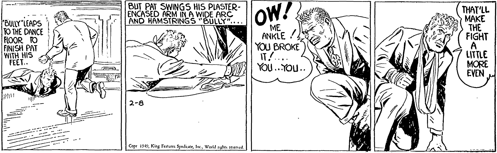 Monochrome OCR: BUT PAT SWINGS HIS PLASTER- ENCASED ARM IN A WIDE ARC AND HAMSTRINGS "BULLY".... OW! THAT'LL ???? THE FIGHT "BULLY "LEAPS O THE DANCE FLOOR TO FINISH PAT WITH HIS FEET.. ME ANKLE ! YOU BROKE IT! YOU..YOU.. LITTLE MORE EVEN 2-8 Cope 1949World nghts reserved. BUT PAT SWINGS HIS PLASTER- ENCASED ARM IN A WIDE ARC AND HAMSTRINGS "BULLY".... OW! THAT'LL ???? THE FIGHT "BULLY "LEAPS O THE DANCE FLOOR TO FINISH PAT WITH HIS FEET.. ME ANKLE ! YOU BROKE IT! YOU..YOU.. LITTLE MORE EVEN 2-8 Cope 1949King Features SyndicateWorld nghts reserved.