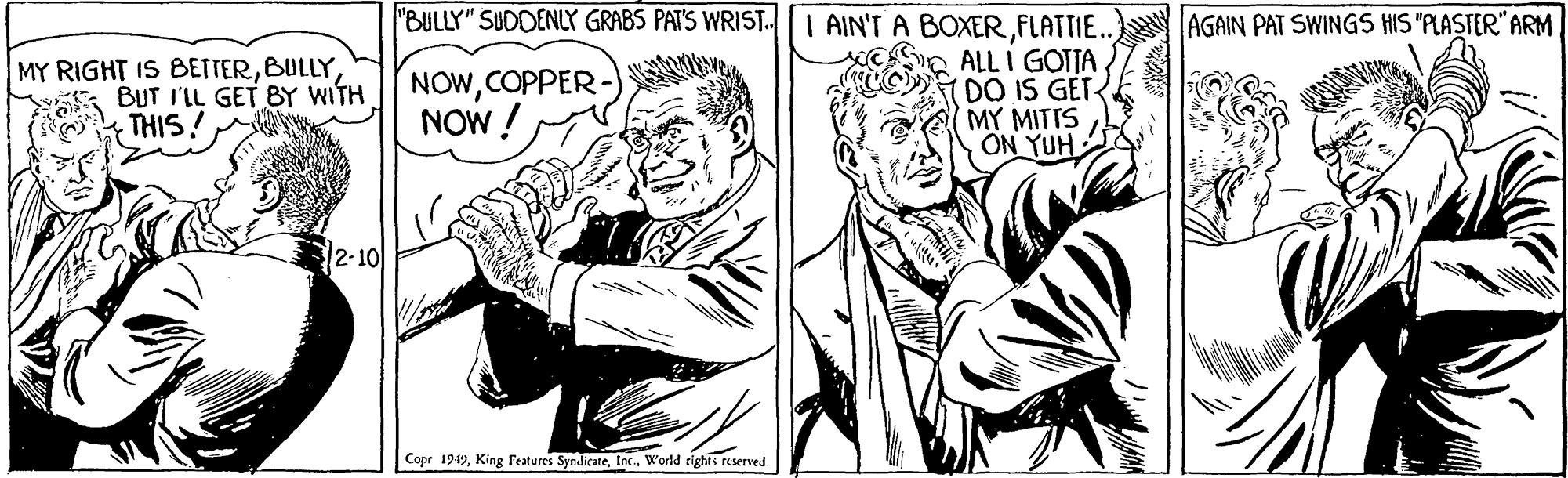 Fictional character OCR: "BULLY" SUDDENLY GRABS PAT'S WRIST.I AIN'T A BOXERFLATTIE... ALL I GOTTA DO IS GET MY MITTS ON YUH AGAIN PAT SWINGS HIS "PLASTER" ARM MY RIGHT IS BETTERBULLY BUT I'IL GET BY WITH THIS! NOWCOPPER NOW ! 2-10 Copr 1949World righis reserved "BULLY" SUDDENLY GRABS PAT'S WRIST.I AIN'T A BOXERFLATTIE... ALL I GOTTA DO IS GET MY MITTS ON YUH AGAIN PAT SWINGS HIS "PLASTER" ARM MY RIGHT IS BETTERBULLY BUT I'IL GET BY WITH THIS! NOWCOPPER NOW ! 2-10 Copr 1949King Features SyndicateWorld righis reserved