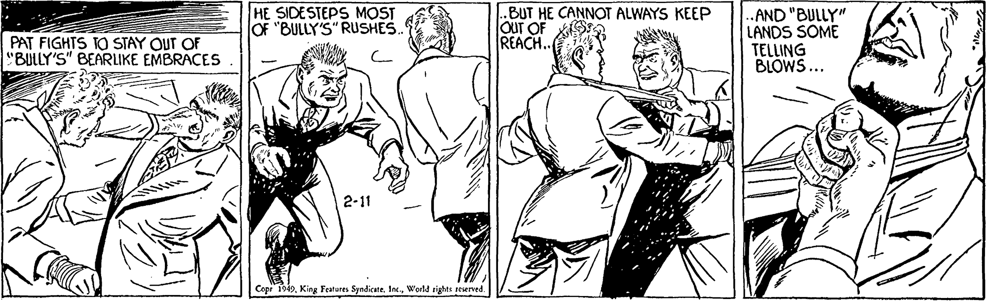 Human body OCR: HE SIDESTEPS MOST OF "BULLY'S" RUSHES ..BUT HE CANNOT ALWAYS KEEP OuT OF REACH.. .AND "BULLY" LANDS SOME TELLING BLOWS... PAT FIGHTS TO STAY OUT OF "BULLY'S" BEARLIKE EMBRACES 2-11 Copr 1949World rights reerved. HE SIDESTEPS MOST OF "BULLY'S" RUSHES ..BUT HE CANNOT ALWAYS KEEP OuT OF REACH.. .AND "BULLY" LANDS SOME TELLING BLOWS... PAT FIGHTS TO STAY OUT OF "BULLY'S" BEARLIKE EMBRACES 2-11 Copr 1949King Features Syndicate. Inc.World rights reerved.