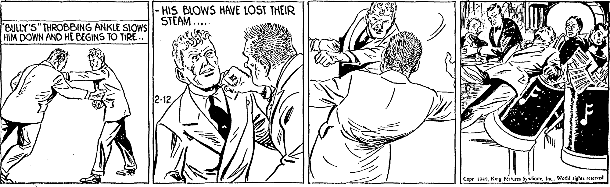 Happy OCR: -HIS BLOWS HAVE LOST THEIR STEAM .... BULLY'S" THROBBING ANKLE SLOWS HIM DOWN AND HE BEGINS TO TIRE . 2-12 Copr 1949World rights reserved -HIS BLOWS HAVE LOST THEIR STEAM .... BULLY'S" THROBBING ANKLE SLOWS HIM DOWN AND HE BEGINS TO TIRE . 2-12 Copr 1949King Features SyndicateWorld rights reserved