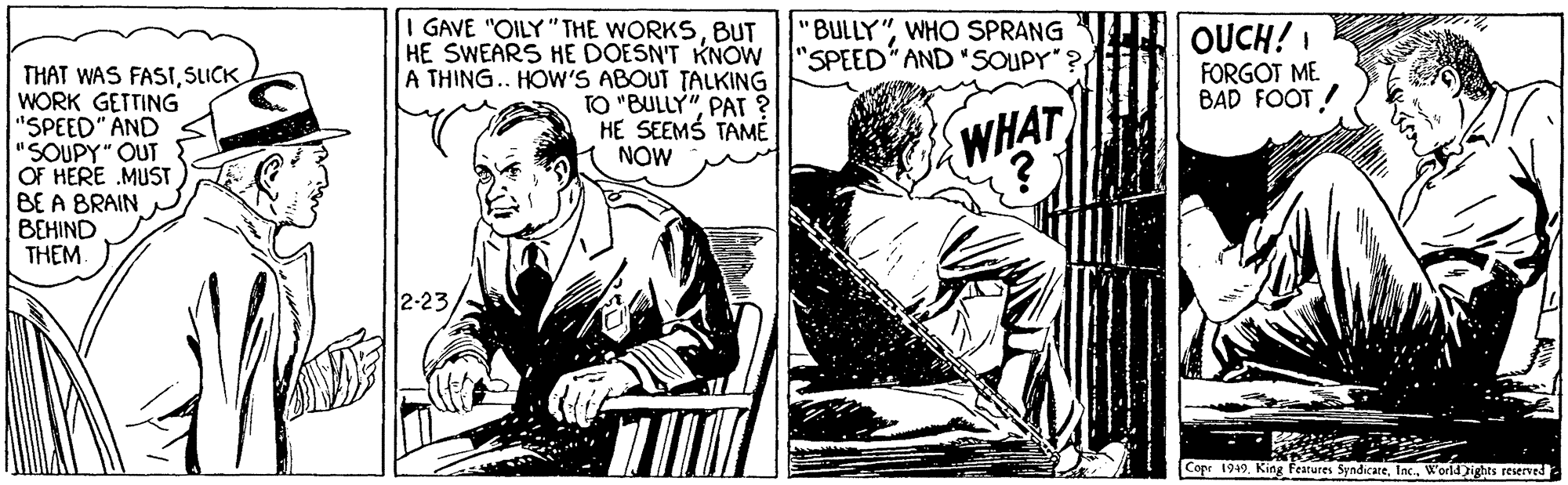 Parallel OCR: I GAVE "OILY"THE WORKSBUT BULLY"WHO SPRANG OUCH! FORGOT ME BAD FOOT! HE SWEARS HE DOESN'T KNOW "SPEED AND "SOUPY" THAT WAS FASISLICK WORK GETTING "SPEED" AND "SOUPY" OUT OF HERE MUST BE A BRAIN BEHIND THEM A THING.. HOW'S ABOUT TALKING TO "BULLY"PA ? HE SEEMS TAME NOW WHAT 2-23 Cope 1949World ights reserved I GAVE "OILY"THE WORKSBUT BULLY"WHO SPRANG OUCH! FORGOT ME BAD FOOT! HE SWEARS HE DOESN'T KNOW "SPEED AND "SOUPY" THAT WAS FASISLICK WORK GETTING "SPEED" AND "SOUPY" OUT OF HERE MUST BE A BRAIN BEHIND THEM A THING.. HOW'S ABOUT TALKING TO "BULLY"PA ? HE SEEMS TAME NOW WHAT 2-23 Cope 1949King Features SyndicareWorld ights reserved