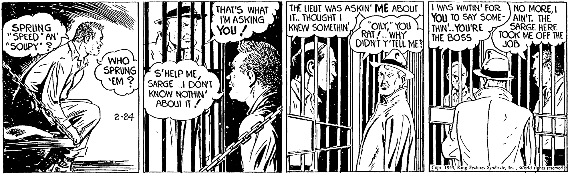Parallel OCR: I WAS WAITIN' FOR THE LIEUT WAS ASKIN' ME ABOUTr IT.. THOUGHT I KNEW SOMETHIN'I THAT'S WHAT I'M ASKING YOU YOU TO SAY SOME-) AIN'T. THE SPRUNG 'SPEED AN' "SOUPY"? "OILY" YOU RAT!.WHY DIDN'T Y'TELL ME THIN'..YOU'RE THE BOSS SARGE HERE TOOK ME OFF THE JOB WHO SPRUNG "EM S'HELP MESARGE .I DÓN'T KNOW NOTHIN' ABOUT IT! 2-24 Copr 1949warld ights reserved I WAS WAITIN' FOR THE LIEUT WAS ASKIN' ME ABOUTr IT.. THOUGHT I KNEW SOMETHIN'NO MOREI THAT'S WHAT I'M ASKING YOU YOU TO SAY SOME-) AIN'T. THE SPRUNG 'SPEED AN' "SOUPY"? "OILY" YOU RAT!.WHY DIDN'T Y'TELL ME THIN'..YOU'RE THE BOSS SARGE HERE TOOK ME OFF THE JOB WHO SPRUNG "EM S'HELP MESARGE .I DÓN'T KNOW NOTHIN' ABOUT IT! 2-24 Copr 1949King Features Syndcatewarld ights reserved