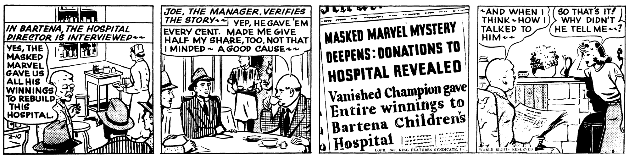 Fictional character OCR: JOEVERIFIES THE STORY YEPHE GAVE 'EM EVERY CENT. MADE ME GIVE HALF MY SHARETOO. NOT THAT I MINDED - A GOOD CAUSE AND WHEN I THINK HOWI TALKED TO HIM SO THAT'S IT! WHY DIDN'T HE TELL ME? IN BARTENATHE HOSPITAL PIRECTOR iS INTERVIEWEP YESTHE MASKED MARVEL GAVE US ALL HIS WINNINGS) TO REBUILD THIS HOSPITAL. MASKED MARVEL MYSTERY DEEPENS: DONATIONS TO HOSPITAL REVEALED Vanished Champion gave Entire winnings to Bartena Children's Hospital -10 ..... . COPR I KENG FEATURES SYNDICATEI. JOETHE MANAGERVERIFIES THE STORY YEPHE GAVE 'EM EVERY CENT. MADE ME GIVE HALF MY SHARETOO. NOT THAT I MINDED - A GOOD CAUSE AND WHEN I THINK HOWI TALKED TO HIM SO THAT'S IT! WHY DIDN'T HE TELL ME? IN BARTENATHE HOSPITAL PIRECTOR iS INTERVIEWEP YESTHE MASKED MARVEL GAVE US ALL HIS WINNINGS) TO REBUILD THIS HOSPITAL. MASKED MARVEL MYSTERY DEEPENS: DONATIONS TO HOSPITAL REVEALED Vanished Champion gave Entire winnings to Bartena Children's Hospital -10 ..... . COPR I KENG FEATURES SYNDICATE