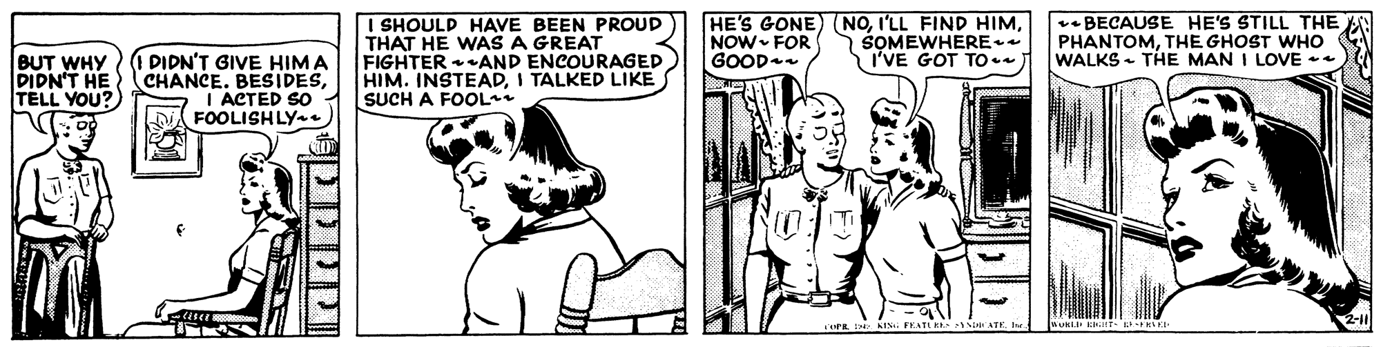 Font OCR: I SHOULD HAVE BEEN PROUD THAT HE WAS A GREAT FIGHTER AND ENCOURAGED HIM. INSTEADI TALKED LIKE SUCH A FOOL HE'S GONE) (NONOW FOR GOOD v- BECAUSE HE'S STILL THE PHANTOMTHE GHOST WHO WALKS - THE MAN I LOVE SOMEWHERE* I'VE GOT TO. BUT WHY DIDN'T HE TELL YOU? PIDN'T GIVE HIMA CHANCE. BESIDESI ACTED SO FOOLISHLY KISi FEATL K ATE I SHOULD HAVE BEEN PROUD THAT HE WAS A GREAT FIGHTER AND ENCOURAGED HIM. INSTEADI TALKED LIKE SUCH A FOOL HE'S GONE) (NOI'LL FIND HIMNOW FOR GOOD v- BECAUSE HE'S STILL THE PHANTOMTHE GHOST WHO WALKS - THE MAN I LOVE SOMEWHERE* I'VE GOT TO. BUT WHY DIDN'T HE TELL YOU? PIDN'T GIVE HIMA CHANCE. BESIDESI ACTED SO FOOLISHLY KISi FEATL K ATE