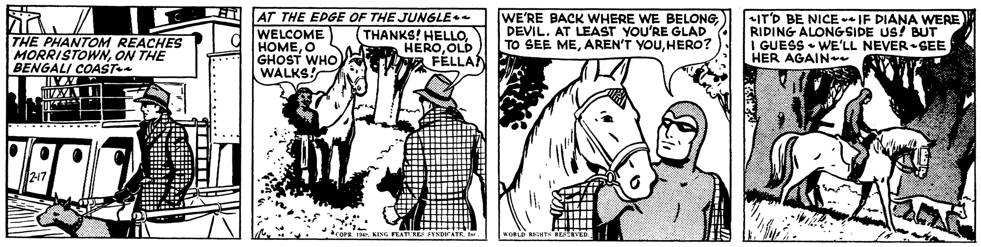 Interaction OCR: THE PHANTOM REACHES MORRISTOWNON THE BENGALI COAST AT THE EPGE OF THE JUNGLE WELCOME HOMEO GHOST WHO WALKS! THANKS! HELLO. HEROOLD E FÉLLA WE'RE BACK WHERE WE BELONGDEVIL. AT LEAST YOU'RE GLAD TO SEE MEHERO? +IT'D BE NICE -* IF DIANA WERE RIDING ALONGSIDE US! BUT I GUESS • WE'LL NEVER-SEE HER AGAIN 217 KING FEATERE SYNDICA WORLD RIGHTS RESVED THE PHANTOM REACHES MORRISTOWNON THE BENGALI COAST AT THE EPGE OF THE JUNGLE WELCOME HOMEO GHOST WHO WALKS! THANKS! HELLO. HEROOLD E FÉLLA WE'RE BACK WHERE WE BELONGDEVIL. AT LEAST YOU'RE GLAD TO SEE MEAREN'T YOUHERO? +IT'D BE NICE -* IF DIANA WERE RIDING ALONGSIDE US! BUT I GUESS • WE'LL NEVER-SEE HER AGAIN 217 KING FEATERE SYNDICA WORLD RIGHTS RESVED