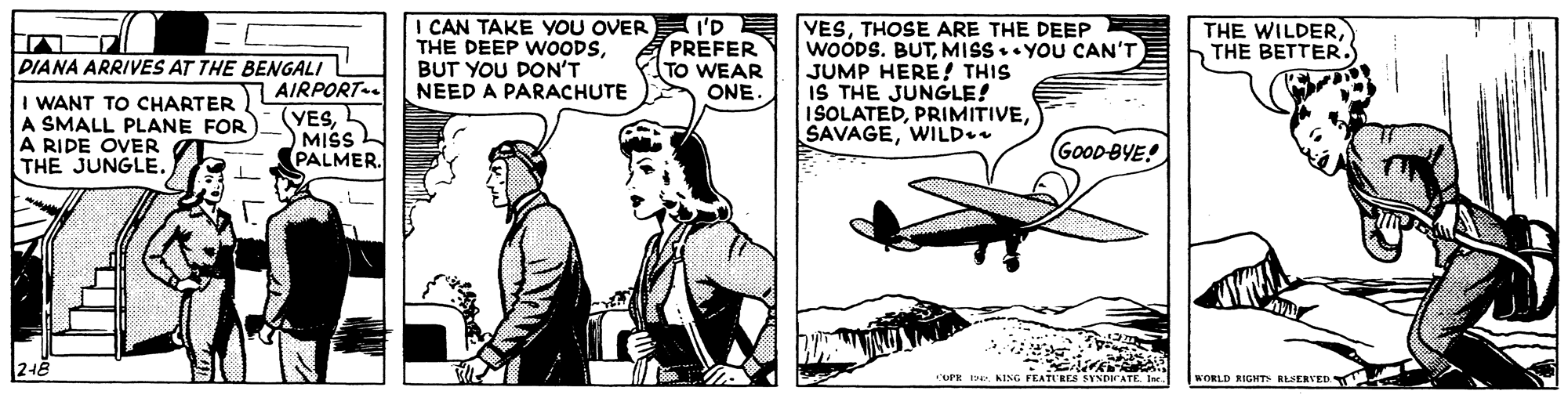 Art OCR: I CAN TAKE YOU OVER THE DEEP WOODSBUT YOU DON'T NEED A PARACHUTE I'D PREFER TO WEAR VESTHOSE ARE THE DEEP WOODS. BUTMISS.. YOU CAN'T JUMP HERE! THIS IS THE JUNGLE! ISOLATEDWILD.. THE WILDERTHE BETTER. PIANA ARRIVES AT THE BENGALI AIRPORT (YESL MISS PALMER. ONE. I WANT TO CHARTER A SMALL PLANE FOR A RIDE OVER THE JUNGLE. GOOD BYE! OPE DeKING FEATU'RES EYNDIATE In WORLD RIGHTH RLSERVED I CAN TAKE YOU OVER THE DEEP WOODSBUT YOU DON'T NEED A PARACHUTE I'D PREFER TO WEAR VESTHOSE ARE THE DEEP WOODS. BUTMISS.. YOU CAN'T JUMP HERE! THIS IS THE JUNGLE! ISOLATEDWILD.. THE WILDERTHE BETTER. PIANA ARRIVES AT THE BENGALI AIRPORT (YESL MISS PALMER. ONE. I WANT TO CHARTER A SMALL PLANE FOR A RIDE OVER THE JUNGLE. GOOD BYE! OPE DeKING FEATU'RES EYNDIATE In WORLD RIGHTH RLSERVED