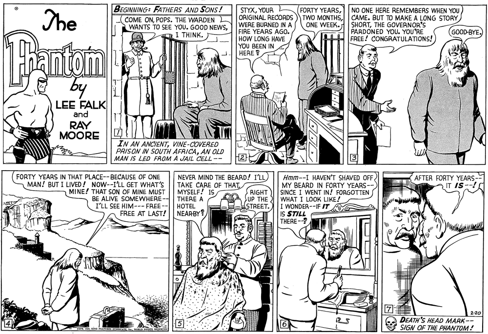 Style OCR: BEGINNING: FATHERS AND SONS! (FORTY YEARSNO ONE HERE REMEMBERS WHEN YOU TWO MONTHSCAME. BUT TO MAKE A LONG STORY SHORTTHE GOVERNOR'S PARDONED YOU. YOU'RE FREE! CONGRATULATIONS! STYXYOUR The COME ONPOPS. THE WARDEN ORIGINAL RECORDS WERE BURNED IN A FIBE YEARS AGO. HOW LONG HAVE YOU BEEN IN HERE ? ONE WEEK. WANTS TO SEE YOU. GOOD NEWSI THINK. ) GOOD-BYE. Tanton by LEE FALK and RAY ?OORE IN AN ANCIENTVINE-COVERED PRISON IN SOUTH AFRICAAN OLD MAN IS LED FROM A JAIL CELL -- Hmm--I HAVEN'T SHAVED OFF MY BEARD IN FORTY YEARS--) SINCE I WENT IN! FORGOTTEN WHAT I LOOK LIKE! I WONDER --IF IT IS STILL THERE-? FORTY YEARS IN THAT PLACE--BECAUSE OF ONE MAN! BUT I LIVED! NOW--I'LL GET WHAT'S MINE! THAT SON OF MINE MUST NEVER MIND THE BEARD! I'LL TAKE CARE OF THATAFTER FORTY YEARS-- IT IS--! MYSELF! IS BE ALIVE SOMEWHERE-- THERE A HOTEL NEARBY? RIGHT SUP THE STREET. I'LL SEE HIM--- FREE-- FREE AT LAST! 2-20 16 DEATH 'S HEAD MARK-- SIGN OF THE PHANTOM! BEGINNING: FATHERS AND SONS! (FORTY YEARSNO ONE HERE REMEMBERS WHEN YOU TWO MONTHSCAME. BUT TO MAKE A LONG STORY SHORTTHE GOVERNOR'S PARDONED YOU. YOU'RE FREE! CONGRATULATIONS! STYXYOUR The COME ONPOPS. THE WARDEN ORIGINAL RECORDS WERE BURNED IN A FIBE YEARS AGO. HOW LONG HAVE YOU BEEN IN HERE ? ONE WEEK. WANTS TO SEE YOU. GOOD NEWSI THINK. ) GOOD-BYE. Tanton by LEE FALK and RAY ?OORE IN AN ANCIENTVINE-COVERED PRISON IN SOUTH AFRICAAN OLD MAN IS LED FROM A JAIL CELL -- Hmm--I HAVEN'T SHAVED OFF MY BEARD IN FORTY YEARS--) SINCE I WENT IN! FORGOTTEN WHAT I LOOK LIKE! I WONDER --IF IT IS STILL THERE-? FORTY YEARS IN THAT PLACE--BECAUSE OF ONE MAN! BUT I LIVED! NOW--I'LL GET WHAT'S MINE! THAT SON OF MINE MUST NEVER MIND THE BEARD! I'LL TAKE CARE OF THATAFTER FORTY YEARS-- IT IS--! MYSELF! IS BE ALIVE SOMEWHERE-- THERE A HOTEL NEARBY? RIGHT SUP THE STREET. I'LL SEE HIM--- FREE-- FREE AT LAST! 2-20 16 DEATH 'S HEAD MARK-- SIGN OF THE PHANTOM!