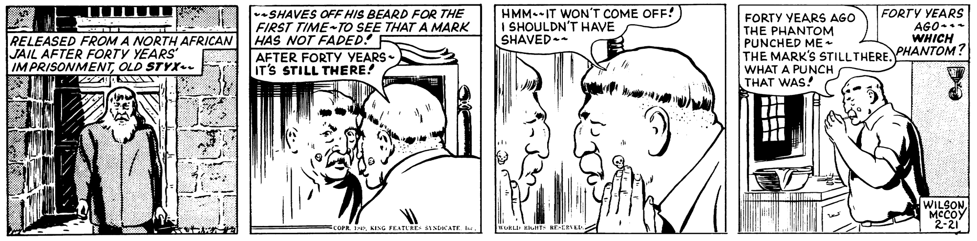 Font OCR: FORTY YEARS -SHAVES OFF HIS BEARD FOR THE FIRST TIME-TO SEE THATA MARK HAS NOT FADED! HMM.-IT WON'T COME OFF! I SHOULDN'T HAVE SHAVED.- FORTY YEARS AGO THE PHANTOM PUNCHED ME THE MARK'S STILLTHERE PHANTOM? WHAT A PUNCH THAT WAS! AGO... WHICH RELEASED FROM A NORTH AFRICAN JAIL AFTER FORTY YEARS IMPRISONMENTOLD STYX.. AFTER FORTY YEARS- IT'S STILL THERE! ji WILSON McCoy 2-21 COPR 1. KING FEATURE- 6NNTACATEIe FORTY YEARS -SHAVES OFF HIS BEARD FOR THE FIRST TIME-TO SEE THATA MARK HAS NOT FADED! HMM.-IT WON'T COME OFF! I SHOULDN'T HAVE SHAVED.- FORTY YEARS AGO THE PHANTOM PUNCHED ME THE MARK'S STILLTHERE PHANTOM? WHAT A PUNCH THAT WAS! AGO... WHICH RELEASED FROM A NORTH AFRICAN JAIL AFTER FORTY YEARS IMPRISONMENTOLD STYX.. AFTER FORTY YEARS- IT'S STILL THERE! ji WILSON McCoy 2-21 COPR 1. KING FEATURE- 6NNTACATE