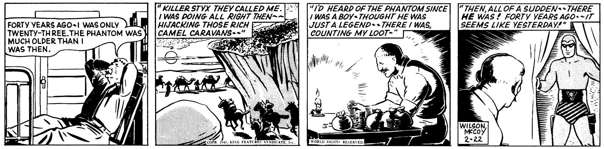 Illustration OCR: "KILLER STYX THEY CALLED ME. I WAS DOING ALL RIGHT THEN-t HIJACKING THOoSE RICH CAMEL CARAVANS.." "ID HEARD OF THE PHANTOM SINCE I WAS A BOY THOUGHT HE WAS JUST A LEGEND.. THERE / WASCOUNTING MY LOOT- "THENALLOF A SUDDEN THERE HE WAS! FORTY YEARS AGO.IT SEEMS LIKE YESTERDAY!" FORTY YEARS AGO-I WAS ONLY TWENTY-TH REE.THE PHANTOM WAS MUCH OLDER THAN I WAS THEN. WILSONMCCOY 2-22 COPR 14PIns WORLD RIGHTS RESERVED "KILLER STYX THEY CALLED ME. I WAS DOING ALL RIGHT THEN-t HIJACKING THOoSE RICH CAMEL CARAVANS.." "ID HEARD OF THE PHANTOM SINCE I WAS A BOY THOUGHT HE WAS JUST A LEGEND.. THERE / WASCOUNTING MY LOOT- "THENALLOF A SUDDEN THERE HE WAS! FORTY YEARS AGO.IT SEEMS LIKE YESTERDAY!" FORTY YEARS AGO-I WAS ONLY TWENTY-TH REE.THE PHANTOM WAS MUCH OLDER THAN I WAS THEN. WILSONMCCOY 2-22 COPR 14PKING FEATLIES SYNDIATEIns WORLD RIGHTS RESERVED