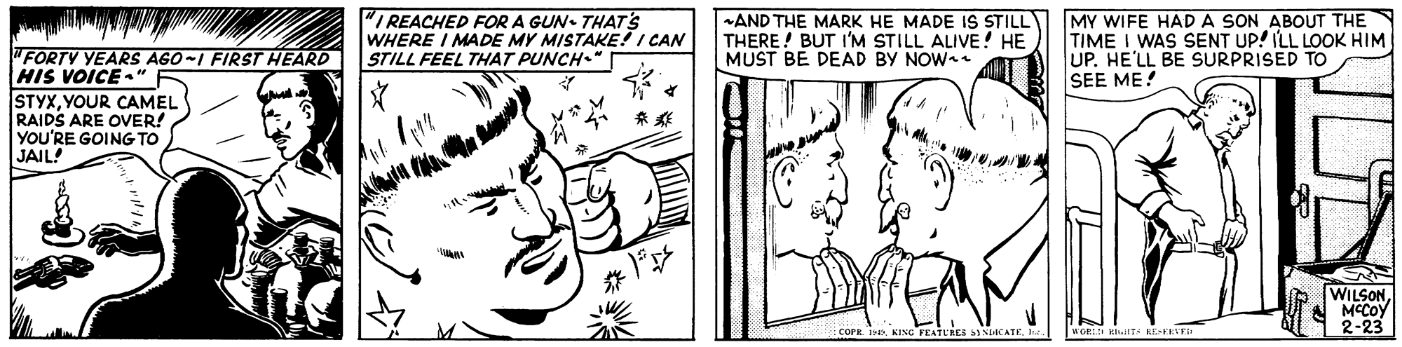 Art OCR: "I REACHED FOR A GUN. THATS WHERE I MADE MY MISTAKE! I CAN STILL FEEL THAT PUNCH." -AND THE MARK HE MADE IS STILL THERE! BUT I'M STILL ALIVE! HE MUST BE DEAD BY NOW+ MY WIFE HAD A SON ABOUT THE TIME I WAS SENT UP! ILL LOOK HIM UP. HE'LL BE SURPRISED TO SEE ME! "FORTY YEARS AGO-I FIRST HEARD HIS VOICE ." STYXYOUR CAMEL RAIDS ARE OVER! YOU'RE GOING TO JAIL! WILSONA MCCOY 2-23 COPR. I. KING FEATURES SINICATrt. WORLD TS EEEEVED "I REACHED FOR A GUN. THATS WHERE I MADE MY MISTAKE! I CAN STILL FEEL THAT PUNCH." -AND THE MARK HE MADE IS STILL THERE! BUT I'M STILL ALIVE! HE MUST BE DEAD BY NOW+ MY WIFE HAD A SON ABOUT THE TIME I WAS SENT UP! ILL LOOK HIM UP. HE'LL BE SURPRISED TO SEE ME! "FORTY YEARS AGO-I FIRST HEARD HIS VOICE ." STYXYOUR CAMEL RAIDS ARE OVER! YOU'RE GOING TO JAIL! WILSONA MCCOY 2-23 COPR. I. KING FEATURES SINICATrt. WORLD TS EEEEVED