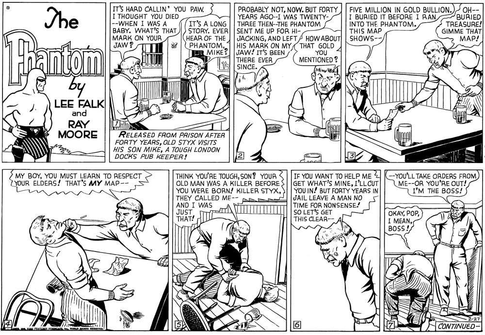 Jaw OCR: The IT'S HARD CALLIN' YOU PAW. I THOUGHT YOU DIED |--WHEN I WAS A BABY. WHAT'S THAT |M?RK ON YOUR JAW ? IT'S A LONG STORY. EVER HEAR OF THE PROBABLY NOTNOW. BUT FORTY YEARS AGO--I WAS TWENTY- THREE THEN-THE PHANTOM FIVE MILLION IN GOLD BULLION.) I BURIED IT BEFORE I RAN INTO THE PHANTOM. THIS MAP SHOWS-OH-- BURIED TREASURE! GIMME THÁT ???! SENT ME UP FOR HI- Pantoim by JACKINGAND LEFT/ HOW ABOUT PHANTOM1 HIS MARK ON MY THAT GOLD YOU MENTIONED ? PR MIKE? JAW! IT'S BEENTHERE EVER E SINCE. LEE FALK and RAY MOORE RELEASED FROM PRISON AFTER FORTY YEARSOLD STYX VISITS HIS SON MIKÉA TOUGH LONDON DOCKS PUB KEEPER! MY BOYYOU MUST LEARN TO RESPECT ZYOUR ELDERS! THAT'S MY MAP-- TH?NK YOU'RE TOUGHSON? YOUR OLD MAN WAS A KILLER BEFORE YOU WERE BORN! KILLER STYXTHEY CALLED ME-- AND I WAS JUST THAT! IF YOU WANT TO HELP ME 4--YOU'LL TAKE ORDERS FROM GET WHAT'S MINEI'LLCUT YOU IN! BUT FORTY YEARS IN JAIL LEAVE A MAN NO TIME FOR NONSENSE! SO LET'S GET THIS CLEAR-- ME--OR YOU'RE OUT! I'M THE BOSS! OKAY) I MEANBOSS! 6 2-27 CONTINUED- The IT'S HARD CALLIN' YOU PAW. I THOUGHT YOU DIED |--WHEN I WAS A BABY. WHAT'S THAT |M?RK ON YOUR JAW ? IT'S A LONG STORY. EVER HEAR OF THE PROBABLY NOTNOW. BUT FORTY YEARS AGO--I WAS TWENTY- THREE THEN-THE PHANTOM FIVE MILLION IN GOLD BULLION.) I BURIED IT BEFORE I RAN INTO THE PHANTOM. THIS MAP SHOWS-OH-- BURIED TREASURE! GIMME THÁT ???! SENT ME UP FOR HI- Pantoim by JACKINGAND LEFT/ HOW ABOUT PHANTOM1 HIS MARK ON MY THAT GOLD YOU MENTIONED ? PR MIKE? JAW! IT'S BEENTHERE EVER E SINCE. LEE FALK and RAY MOORE RELEASED FROM PRISON AFTER FORTY YEARSOLD STYX VISITS HIS SON MIKÉA TOUGH LONDON DOCKS PUB KEEPER! MY BOYYOU MUST LEARN TO RESPECT ZYOUR ELDERS! THAT'S MY MAP-- TH?NK YOU'RE TOUGHSON? YOUR OLD MAN WAS A KILLER BEFORE YOU WERE BORN! KILLER STYXTHEY CALLED ME-- AND I WAS JUST THAT! IF YOU WANT TO HELP ME 4--YOU'LL TAKE ORDERS FROM GET WHAT'S MINEI'LLCUT YOU IN! BUT FORTY YEARS IN JAIL LEAVE A MAN NO TIME FOR NONSENSE! SO LET'S GET THIS CLEAR-- ME--OR YOU'RE OUT! I'M THE BOSS! OKAY) I MEANBOSS! 6 2-27 CONTINUED-