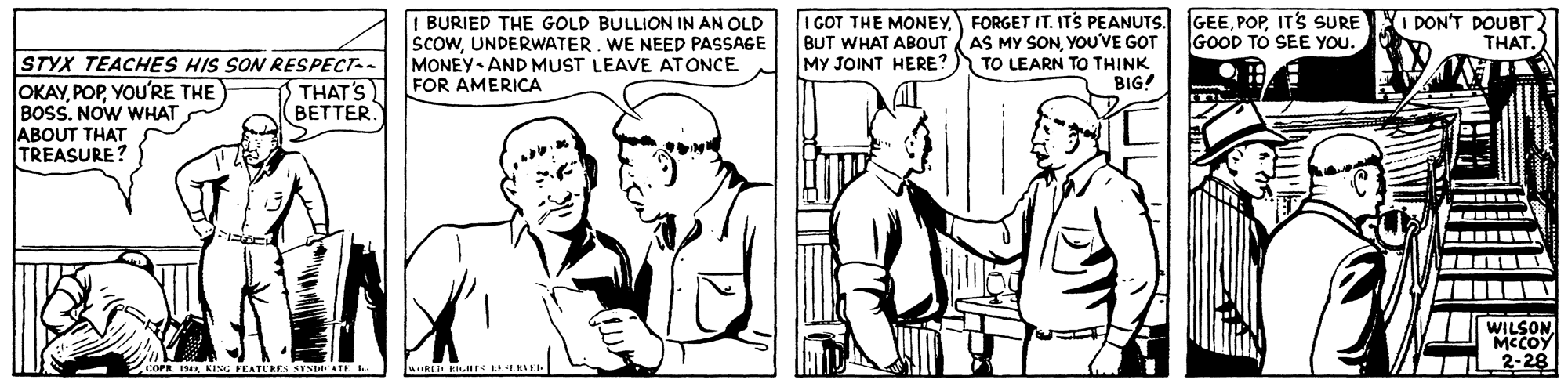 Font OCR: I BURIED THE GOLD BULLION IN AN OLD scowUNDERWATER. WE NEED PASSAGE MONEY AND MUST LEAVE ATONCE FOR AMERICA I GOT THE MONEYFORGET IT. ITS PEANUTS. BUT WHAT ABOUT AS MY SONYOU'VE GOT MY JOINT HERE? GEEIT'S SURE O DON'T DOUBT GOOD TO SEE YOU. THAT. STYX TEACHES HIS SON RESPECT-- OKAYYOU'RE THE BOSS. NOW WHAT ABOUT THAT TREASURE? TO LEARN TO THINK BIG! THAT'S BETTER. WILSONMCCOY 2-28 FEATERE STSDI ATE I BURIED THE GOLD BULLION IN AN OLD scowUNDERWATER. WE NEED PASSAGE MONEY AND MUST LEAVE ATONCE FOR AMERICA I GOT THE MONEYFORGET IT. ITS PEANUTS. BUT WHAT ABOUT AS MY SONYOU'VE GOT MY JOINT HERE? GEEIT'S SURE O DON'T DOUBT GOOD TO SEE YOU. THAT. STYX TEACHES HIS SON RESPECT-- OKAYYOU'RE THE BOSS. NOW WHAT ABOUT THAT TREASURE? TO LEARN TO THINK BIG! THAT'S BETTER. WILSONMCCOY 2-28 FEATERE STSDI ATE