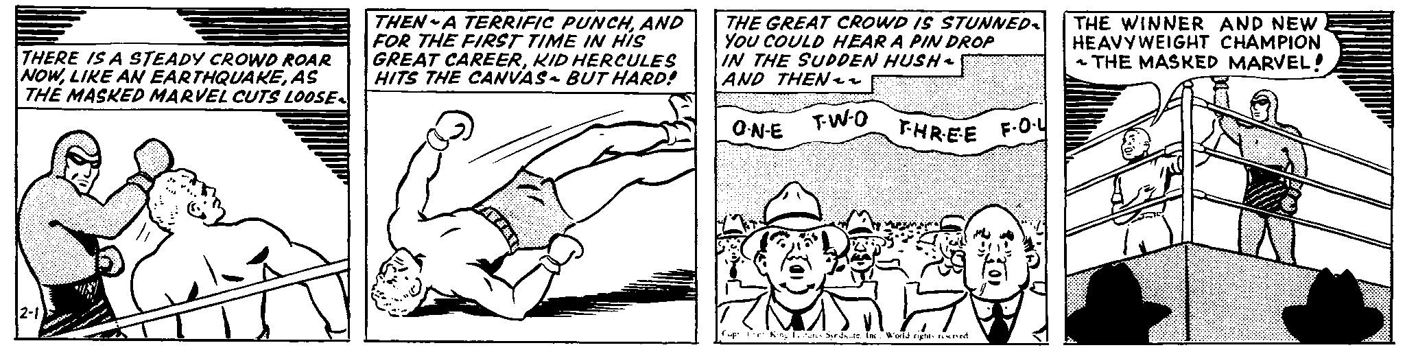 Thumb OCR: THERE IS A STEADY CROWD ROAR NOWAS THE MASKED MARVEL CUTS LOOSE- THEN A TERRIFIC PUNCHAND FOR THE FIRST TIME IN HIS GREAT CAREERKID HERCULES HITS THE CANVAS- BUT HARD! THE GREAT CROWD IS STUNNED~ YOU COULD HEAR A PIN DROP IN THE SUDDEN HUSH- AND THEN~~ THE WINNER AND NEW HEAVYWEIGHT CHAMPION ~THE MASKED MARVEL! 2-1 GIGHETS O-N-E T-W-O THREE F-O-L Cup King are Syndate. Inc. World rights reserved. ??? THERE IS A STEADY CROWD ROAR NOWLIKE AN EARTHQUAKEAS THE MASKED MARVEL CUTS LOOSE- THEN A TERRIFIC PUNCHAND FOR THE FIRST TIME IN HIS GREAT CAREERKID HERCULES HITS THE CANVAS- BUT HARD ! THE GREAT CROWD IS STUNNED ~ YOU COULD HEAR A PIN DROP IN THE SUDDEN HUSH- AND THEN ~~ THE WINNER AND NEW HEAVYWEIGHT CHAMPION ~ THE MASKED MARVEL ! 2-1 GIGHETS O - N - E T - W - O THREE F - O - L Cup King are Syndate . Inc. World rights reserved . ???