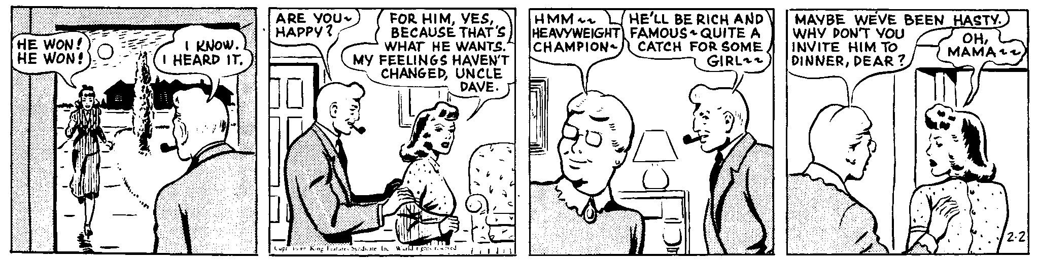 Happy OCR: HE WON! HE WON! I KNOW. I HEARD IT. ARE YOU~ HAPPY? FOR HIMBECAUSE THAT'S WHAT HE WANTS. MY FEELINGS HAVEN'T CHANGEDUNCLE DAVE. HMM~~ HE'LL BE RICH AND HEAVYWEIGHT FAMOUS QUITE A CHAMPION CATCH FOR SOME GIRL22 MAYBE WEVE BEEN HASTY. WHY DON'T YOU INVITE HIM TO DINNERDEAR? OHCup King Features Syndicate In World rights re ?? 2-2 HE WON ! HE WON ! I KNOW . I HEARD IT . ARE YOU ~ HAPPY ? FOR HIMBECAUSE THAT'S WHAT HE WANTS . MY FEELINGS HAVEN'T CHANGEDUNCLE DAVE . HMM ~~ HE'LL BE RICH AND HEAVYWEIGHT FAMOUS QUITE A CHAMPION CATCH FOR SOME GIRL22 MAYBE WEVE BEEN HASTY . WHY DON'T YOU INVITE HIM TO DINNERDEAR ? OHCup King Features Syndicate In World rights re ?? 2-2