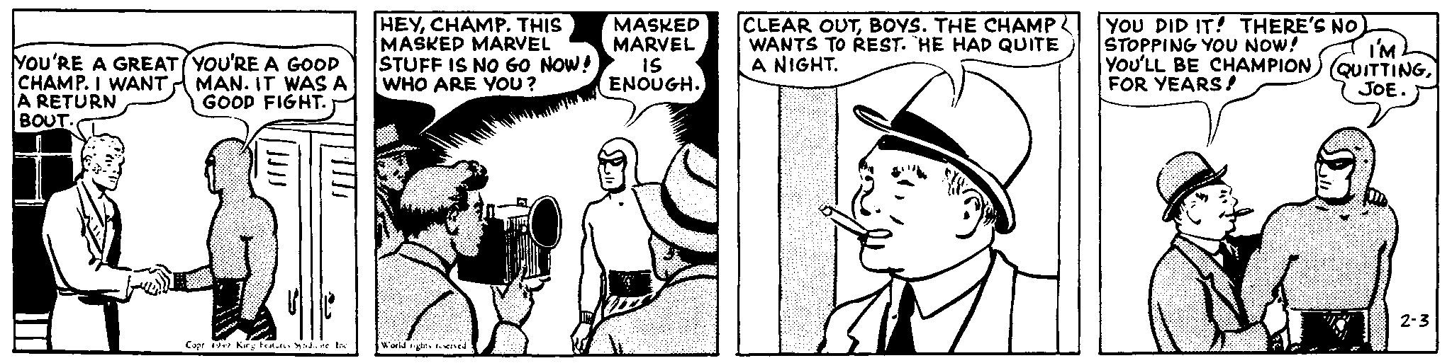 Style OCR: YOU'RE A GREAT CHAMP. I WANT. A RETURN BOUT. YOU'RE A GOOD MAN. IT WAS A GOOD FIGHT. HEYCHAMP. THIS MASKED MARVEL MASKED MARVEL STUFF IS NO GO NOW! WHO ARE YOU? 15 ENOUGH. Copr 19 King Features Syndicate loc World rights reserved CLEAR OUTBOYS. THE CHAMP WANTS TO REST. HE HAD QUITE A NIGHT. YOU DID IT! THERE'S NO. STOPPING YOU NOW! I'M YOU'LL BE CHAMPION) (QUITTINGFOR YEARS! JOE. 2-3 YOU'RE A GREAT CHAMP . I WANT . A RETURN BOUT . YOU'RE A GOOD MAN . IT WAS A GOOD FIGHT . HEYCHAMP . THIS MASKED MARVEL MASKED MARVEL STUFF IS NO GO NOW ! WHO ARE YOU ? 15 ENOUGH . Copr 19 King Features Syndicate loc World rights reserved CLEAR OUTBOYS . THE CHAMP WANTS TO REST . HE HAD QUITE A NIGHT . YOU DID IT ! THERE'S NO . STOPPING YOU NOW ! I'M YOU'LL BE CHAMPION ) ( QUITTINGFOR YEARS ! JOE . 2-3