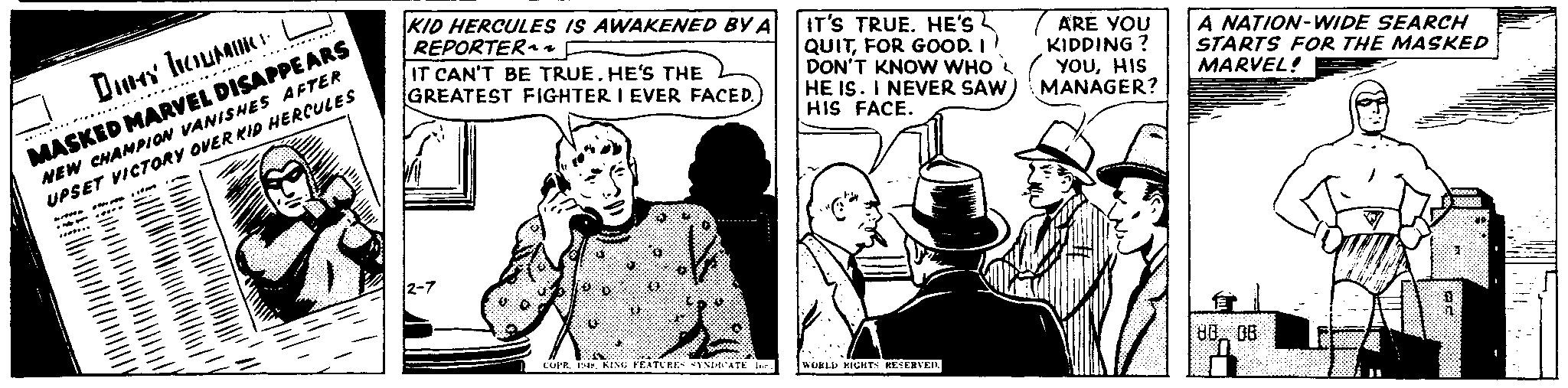 Sleeve OCR: Deb MASKED MARVEL DISAPPEARS NEW CHAMPION VANISHES AFTER UPSET VICTORY OVER KID HERCULES KID HERCULES IS AWAKENED BY A REPORTER~~ IT CAN'T BE TRUE. HE'S THE GREATEST FIGHTER I EVER FACED.) IT'S TRUE. HE'S QUITFOR GOOD. I DON'T KNOW WHO HE IS. I NEVER SAW HIS FACE. ARE YOU KIDDING? YOUHIS MANAGER? A NATION-WIDE SEARCH STARTS FOR THE MASKED MARVEL! 12-7 COPR. 14KING FEATURES SYNDICATE. Inc.) WORLD RIGHTS RESERVED. 80 08 a Deb MASKED MARVEL DISAPPEARS NEW CHAMPION VANISHES AFTER UPSET VICTORY OVER KID HERCULES KID HERCULES IS AWAKENED BY A REPORTER ~~ IT CAN'T BE TRUE . HE'S THE GREATEST FIGHTER I EVER FACED . ) IT'S TRUE . HE'S QUITFOR GOOD . I DON'T KNOW WHO HE IS . I NEVER SAW HIS FACE . ARE YOU KIDDING ? YOUHIS MANAGER ? A NATION - WIDE SEARCH STARTS FOR THE MASKED MARVEL ! 12-7 COPR . 14KING FEATURES SYNDICATE . Inc. ) WORLD RIGHTS RESERVED . 80 08 a