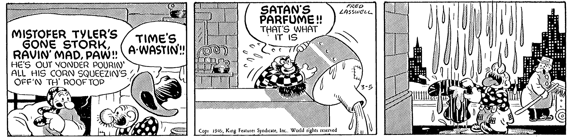 Line art OCR: MISTOFER TYLER'S GONE STORKPAW!! HE'S OUT YONDER POURIN' ALL HIS CORN SQUEEZIN'S OFF'N TH' ROOFTOP TIME'S A-WASTIN!!00) SATAN'S PARFUME!! THAT'S WHAT IT IS Cop: 1949Inc. World rights reserved FRED LASSWELL 3-5 ..... MISTOFER TYLER'S GONE STORKRAVIN ' MADPAW !! HE'S OUT YONDER POURIN ' ALL HIS CORN SQUEEZIN'S OFF'N TH ' ROOFTOP TIME'S A - WASTIN !! 00 ) SATAN'S PARFUME !! THAT'S WHAT IT IS Cop : 1949King Features SyndicateInc. World rights reserved FRED LASSWELL 3-5 .....