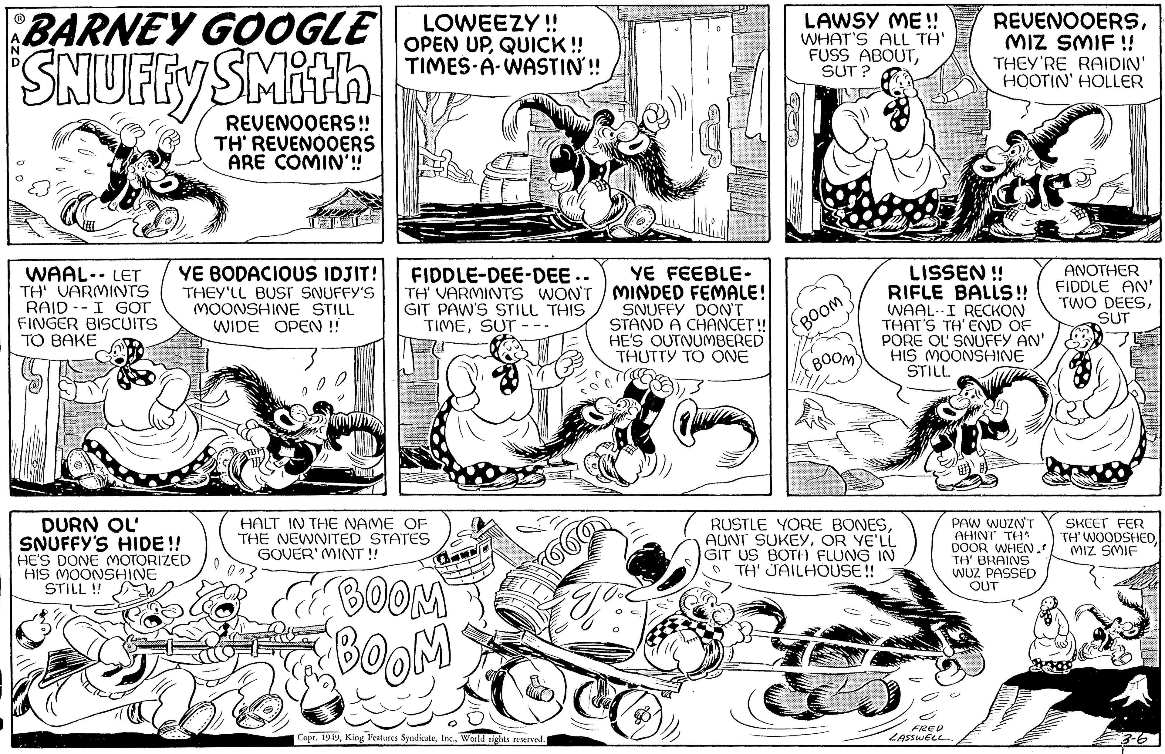Art OCR: BARNEY GOOGLE SNUFFY SMith REVENOOERS!! TH' REVENOOERS ARE COMIN'!! WAAL- LET TH' VARMINTS RAID I GOT FINGER BISCUITS TO BAKE YE BODACIOUS IDJIT! THEY'LL BUST SNUFFY'S MOONSHINE STILL WIDE OPEN !! DURN OL SNUFFY'S HIDE!! HE'S DONE MOTORIZED HIS MOONSHINE STILL !! LOWEEZY!! OPEN UPQUICK!! TIMES A WASTIN!! FIDDLE-DEE-DEE.. YE FEEBLE- TH' VARMINTS WON'T/MINDED FEMALE! GIT PAW'S STILL THIS TIMESUT. SNUFFY DON'T STAND A CHANCET!! HE'S OUTNUMBERED THUTTY TO ONE HALT IN THE NAME OF THE NEWNITED STATES GOVER' MINT!! BOOM BOOM Copr. 1949World rights reserved. Co LAWSY ME!! WHAT'S ALL TH' FUSS ABOUTSUT? BOOM BOOM" LISSEN!! RIFLE BALLS!! WAAL I RECKON THAT'S TH' END OF PORE OU SNUFFY AN' HIS MOONSHINE STILL RUSTLE YORE BONESOR YE'LL GIT US BOTH FLUNG IN TH' JAILHOUSE!! REVENOOERSMIZ SMIF!! THEY'RE RAIDIN' HOOTIN' HOLLER PAW WUZN'T AHINT TH" DOOR WHEN .! TH' BRAINS WUZ PASSED OUT FRED LASSWELL. ANOTHER FIDDLE AN' TWO DEESSUT SKEET FER TH' WOODSHEDMIZ SMIF 3-6 BARNEY GOOGLE SNUFFY SMith REVENOOERS !! TH ' REVENOOERS ARE COMIN ' !! WAAL- LET TH ' VARMINTS RAID I GOT FINGER BISCUITS TO BAKE YE BODACIOUS IDJIT ! THEY'LL BUST SNUFFY'S MOONSHINE STILL WIDE OPEN !! DURN OL SNUFFY'S HIDE !! HE'S DONE MOTORIZED HIS MOONSHINE STILL !! LOWEEZY !! OPEN UPQUICK !! TIMES A WASTIN !! FIDDLE - DEE - DEE .. YE FEEBLE TH ' VARMINTS WON'T / MINDED FEMALE ! GIT PAW'S STILL THIS TIMESUT . SNUFFY DON'T STAND A CHANCET !! HE'S OUTNUMBERED THUTTY TO ONE HALT IN THE NAME OF THE NEWNITED STATES GOVER ' MINT !! BOOM BOOM Copr . 1949King Features SyndicateWorld rights reserved . Co LAWSY ME !! WHAT'S ALL TH ' FUSS ABOUTSUT ? BOOM BOOM " LISSEN !! RIFLE BALLS !! WAAL I RECKON THAT'S TH ' END OF PORE OU SNUFFY AN ' HIS MOONSHINE STILL RUSTLE YORE BONESAUNT SUKEYOR YE'LL GIT US BOTH FLUNG IN TH ' JAILHOUSE !! REVENOOERSMIZ SMIF !! THEY'RE RAIDIN ' HOOTIN ' HOLLER PAW WUZN'T AHINT TH " DOOR WHEN . ! TH ' BRAINS WUZ PASSED OUT FRED LASSWELL . ANOTHER FIDDLE AN ' TWO DEESSUT SKEET FER TH ' WOODSHEDMIZ SMIF 3-6