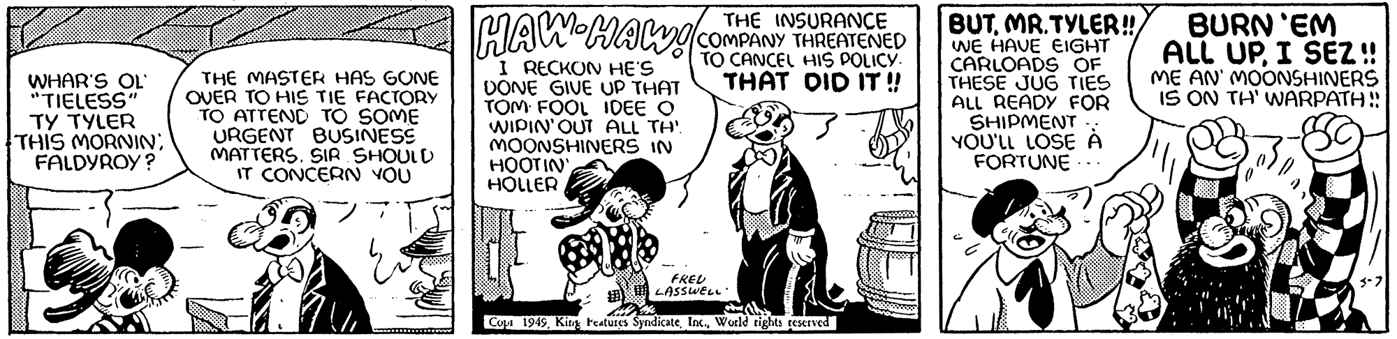 Fiction OCR: WHAR'S OL' "TIELESS" TY TYLER THIS MORNIN; FALDYROY? THE MASTER HAS GONE OVER TO HIS TIE FACTORY TO ATTEND TO SOME URGENT BUSINESS MATTERSSIR SHOULD IT CONCERN YOU www THE HAW HAW! COMPANY THREATENED TO CANCEL HIS POLICY. THAT DID IT!! I RECKON HE'S DONE GIVE UP THAT TOM FOOL IDEE O WIPIN' OUT ALL TH' MOONSHINERS IN HOOTIN' HOLLER FRED LASSWELL. Copi 1949World rights reserved BUTMR.TYLER!! WE HAVE EIGHT CARLOADS OF THESE JUG TIES ALL READY FOR SHIPMENT YOU'LL LOSE A FORTUNE. BURN 'EM ALL UPI SEZ!! ME AN' MOONSHINERS IS ON TH' WARPATH!! 3-7 WHAR'S OL ' " TIELESS " TY TYLER THIS MORNIN ; FALDYROY ? THE MASTER HAS GONE OVER TO HIS TIE FACTORY TO ATTEND TO SOME URGENT BUSINESS MATTERSSIR SHOULD IT CONCERN YOU www THE HAW HAW ! COMPANY THREATENED TO CANCEL HIS POLICY . THAT DID IT !! I RECKON HE'S DONE GIVE UP THAT TOM FOOL IDEE O WIPIN ' OUT ALL TH ' MOONSHINERS IN HOOTIN ' HOLLER FRED LASSWELL . Copi 1949King Features SyndicateWorld rights reserved BUTMR.TYLER !! WE HAVE EIGHT CARLOADS OF THESE JUG TIES ALL READY FOR SHIPMENT YOU'LL LOSE A FORTUNE . BURN ' EM ALL UPI SEZ !! ME AN ' MOONSHINERS IS ON TH ' WARPATH !! 3-7