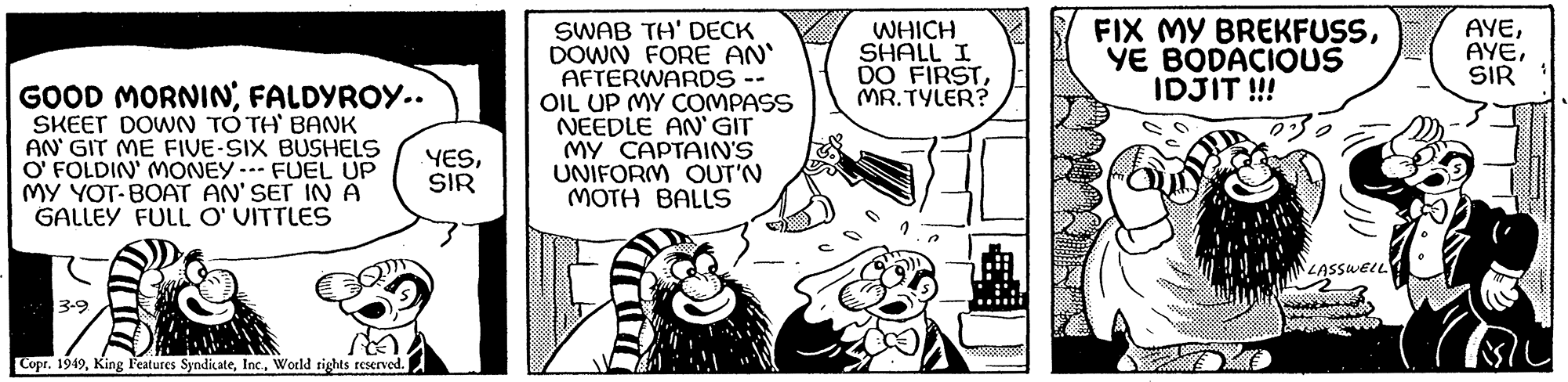 Illustration OCR: GOOD MORNINFALDYROY.. SKEET DOWN TO TH' BANK AN' GIT ME FIVE-SIX BUSHELS O' FOLDIN' MONEY--- FUEL UP MY YOT-BOAT AN'SET IN A GALLEY FULL O' VITTLES 3-9 Copr. 1949World rights reserved. YESSIR SWAB TH' DECK DOWN FORE AN' AFTERWARDS - OIL UP MY COMPASS NEEDLE AN'GIT MY CAPTAIN'S UNIFORM OUT'N MOTH BALLS WHICH SHALL I DO FIRSTMR.TYLER? FIX MY BREKFUSSYE BODACIOUS IDJIT !!! LASSWELL AYESIR GOOD MORNINFALDYROY .. SKEET DOWN TO TH ' BANK AN ' GIT ME FIVE - SIX BUSHELS O ' FOLDIN ' MONEY --- FUEL UP MY YOT - BOAT AN'SET IN A GALLEY FULL O ' VITTLES 3-9 Copr . 1949King Features SyndicateWorld rights reserved . YESSIR SWAB TH ' DECK DOWN FORE AN ' AFTERWARDS - OIL UP MY COMPASS NEEDLE AN'GIT MY CAPTAIN'S UNIFORM OUT'N MOTH BALLS WHICH SHALL I DO FIRSTMR.TYLER ? FIX MY BREKFUSSYE BODACIOUS IDJIT !!! LASSWELL AYE