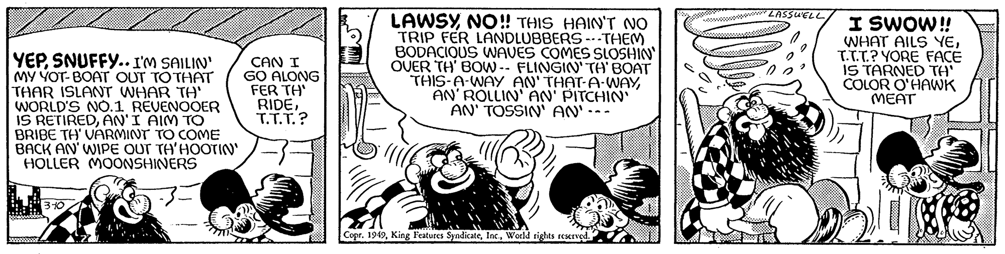 Comics OCR: YEPSNUFFY.. I'M SAILIN' MY YOT-BOAT OUT TO THAT THAR ISLANT WHAR TA' WORLD'S NO.1 REVENOOER IS RETIREDAN'I AIM TO BRIBE TH' VARMINT TO COME BACK AN' WIPE OUT TH'HOOTIN' HOLLER MOONSHINERS 999999999 310 CAN I GO ALONG FER TH' RIDET.T.T.? AD LAWSY NO!! THIS HAIN'T NO TRIP FER LANDLUBBERS ---THEM BODACIOUS WAVES COMES SLOSHIN' OVER TH' BOW-- FLINGIN' TH' BOAT THIS-A-WAY AN'THAT-A-WAYAN'ROLLIN' AN' PITCHIN' AN' TOSSIN' AN' -- Copr. 1949World rights reserved. LASSU'ELLI SWOW!! WHAT AILS YET.T.T.? YORE FACE IS TARNED TH' COLOR O'HAWK MEAT YEPSNUFFY .. I'M SAILIN ' MY YOT - BOAT OUT TO THAT THAR ISLANT WHAR TA ' WORLD'S NO.1 REVENOOER IS RETIREDAN'I AIM TO BRIBE TH ' VARMINT TO COME BACK AN ' WIPE OUT TH'HOOTIN ' HOLLER MOONSHINERS 999999999 310 CAN I GO ALONG FER TH ' RIDET.T.T. ? AD LAWSY NO !! THIS HAIN'T NO TRIP FER LANDLUBBERS --- THEM BODACIOUS WAVES COMES SLOSHIN ' OVER TH ' BOW-- FLINGIN ' TH ' BOAT THIS - A - WAY AN'THAT - A - WAYAN'ROLLIN ' AN ' PITCHIN ' AN ' TOSSIN ' AN ' -- Copr . 1949King Features SyndicateWorld rights reserved . LASSU'ELLI SWOW !! WHAT AILS YET.T.T. ? YORE FACE IS TARNED TH ' COLOR O'HAWK MEAT