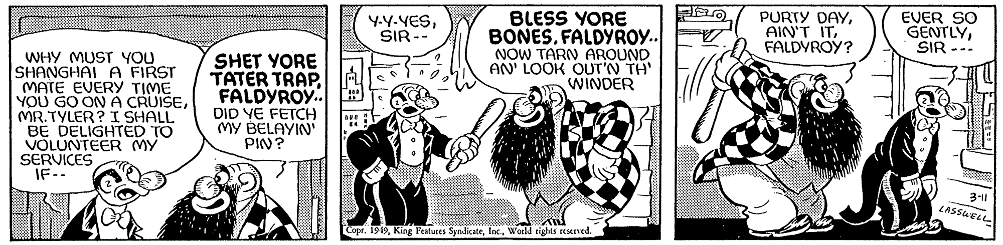 Humour OCR: WHY MUST YOU SHANGHAI A FIRST MATE EVERY TIME YOU GO ON A CRUISEMR.TYLER? I SHALL BE DELIGHTED TO VOLUNTEER MY SERVICES IF-- SHET YORE TATER TRAPFALDYROY.. DID YE FETCH MY BELAYIN' PIN? Un an Y-Y-YESSIR-- BLESS YORE BONES. FALDYROY.. NOW TARN AROUND AN' LOOK OUT'N TH' WINDER Copr. 1949World rights reserved. O PURTY DAYFALDYROY? EVER SO GENTLYSIR 3-11 LASSWELLI WHY MUST YOU SHANGHAI A FIRST MATE EVERY TIME YOU GO ON A CRUISEMR.TYLER ? I SHALL BE DELIGHTED TO VOLUNTEER MY SERVICES IF- SHET YORE TATER TRAPFALDYROY .. DID YE FETCH MY BELAYIN ' PIN ? Un an Y - Y - YESSIR- BLESS YORE BONES . FALDYROY .. NOW TARN AROUND AN ' LOOK OUT'N TH ' WINDER Copr . 1949King Features SyndicateWorld rights reserved . O PURTY DAYAIN'T ITFALDYROY ? EVER SO GENTLYSIR 3-11 LASSWELLI